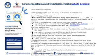Cara mendapatkan Akun Pembelajaran melalui website belajar.id
1. Buka laman https://belajar.id//
2.. Pilih tip e Pe ngguna (Pe ndidik dan Te naga Ke pe ndidikan, Pe s e rta Didik, atau
Dinas ) 3 . Mas ukkan NPSN Anda.
●Klik ‘Cek NPSN’ untuk cari tahu NPSN sesuai jenjang sekolah Anda saat ini. La lu klik s e la
njutnya 4 . Mas ukkan ‘Nam a Le ngkap’ dan ‘Tang gal Lahir’ Anda s e s uai data di Dapodik. Klik ‘Se
lanjutnya’
5. . Se te lah is i informas i pribadi s e s uai Dapodik, s tatus Akun Anda akan muncul.
● Ingin tahu pe rbe daan s tatus aktif atau tid ak aktif? Klik ‘Cari Tahu Status Akun Anda ’.
● J ika s udah aktif, tapi lupa password akun Anda. Klik ‘ Lupa Password ’
6. Jika ‘Akun Tidak Ditemukan’:
● Ce k ke mba li data yang Anda mas ukkan s e s uai data Dapodik dan tidak ada s a lah pe nulis an
atau e jaan.
● J ika s udah s e s uai namun te tap tid ak bis a , tanyakan ke Ope rator Se kolah Anda.
● J ika te tap tid ak bis a , Anda dapat hubungi ‘Butuh Bantuan’
●Untuk me mas ukkan ke mbali data yang be nar, te kan tombol ‘Kembali ke Beranda ’
7. J ika ‘Akun Dite mukan’:
● Apabila Akun akan dite mukan, klik tombol ‘Aktifka n Akun’.
8.. Pilih me tode untuk de ta il Akun Pe mbe la ja ran Anda dikirimkan ke ‘Em a il Pribadi’ atau ‘No mor
Pribadi’ And a .
9.. J ika me m ilih d ikirim kan me la lui e ma il prib ad i, mas ukkan e ma il prib adi Anda. La lu klik ‘Kirim de ta il
akun’ 10 . J ika me m ilih d ikirim kan me la lui nomor prib ad i, pas tika n nomor te rdaftar di Dapod ik. Klik
‘Kirim de ta il
akun’
● Nomor Anda tid ak dite mukan? Hubungi Ope rator Se kolah untuk me ngganti nomor
handphone And a .
11. Te rakhir, email dan password akun be la ja r.id Anda akan dikirimkan ke me tode yang s e s uai
Anda te ntukan. Mohon pe riks a e mail atau SMS Anda s e cara be rkala.
 