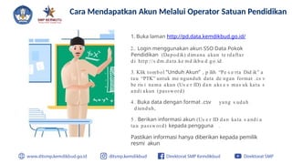 1. Buka laman http://pd.data.kemdikbud.go.id/
2.. Login menggunakan akun SSO Data Pokok
Pendidikan (Dapodik) dimana akun te rdaftar
di http://s dm.data.ke md ikbu d.go.id
3. Klik tombol “Unduh Akun” , p ilih “Pe s e rta Did ik” a
tau “PTK” untuk me ngunduh data de ngan format .cs v
be ris i nama akun (Us e r ID) dan aks e s mas uk kata s
andi akun (password)
4. Buka data dengan format .csv yang s udah
diunduh,
5 . Berikan informasi akun (Us e r ID dan kata s andi a
tau password) kepada pengguna .
Pastikan informasi hanya diberikan kepada pemilik
resmi akun
Cara Mendapatkan Akun Melalui Operator Satuan Pendidikan
 