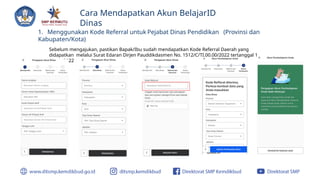 Cara Mendapatkan Akun BelajarID
Dinas
1. Menggunakan Kode Referral untuk Pejabat Dinas Pendidikan (Provinsi dan
Kabupaten/Kota)
Sebelum mengajukan, pastikan Bapak/Ibu sudah mendapatkan Kode Referral Daerah yang
didapatkan melalui Surat Edaran Dirjen Pauddikdasmen No. 1512/C/TI.00.00/2022 tertanggal 1
Maret 2022
 