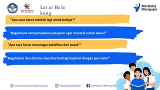 Lat ar Be la
kang
“Apa saya harus sekolah lagi untuk belajar?”
“Bagaimana menyampaikan pelajaran agar menarik untuk siswa?”
“Bagaimana dan dimana saya bisa berbagi inspirasi dengan guru lain?”
“Apa saya harus menunggu pelatihan dari pusat?”
 