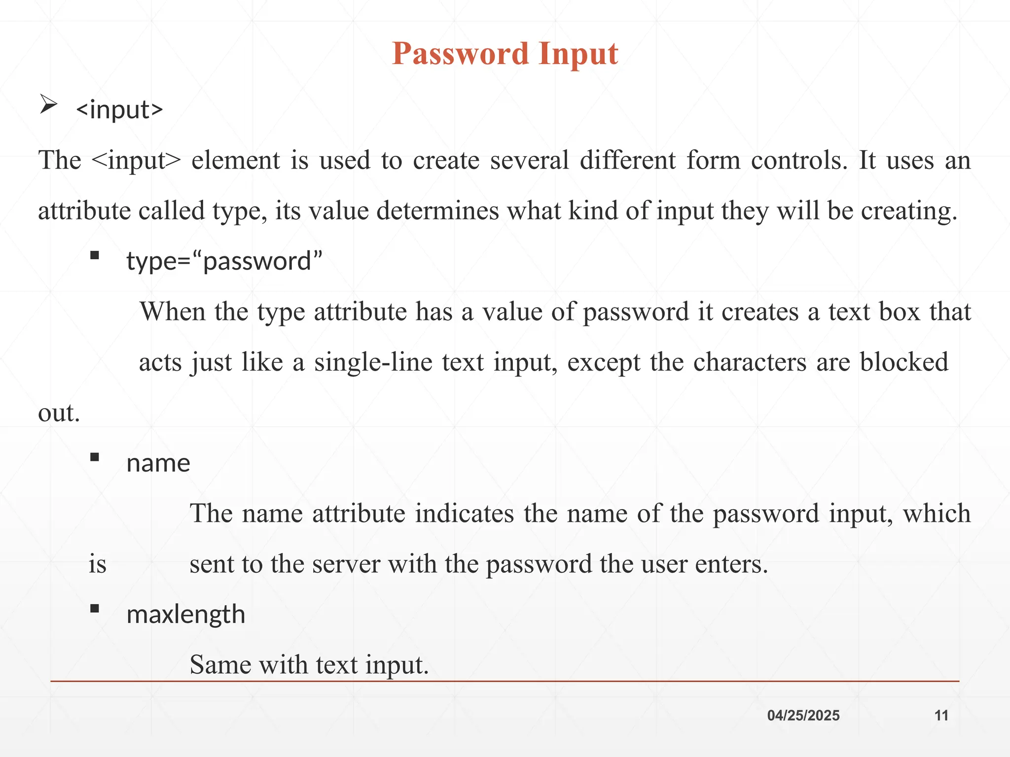 04/25/2025 11
 <input>
The <input> element is used to create several different form controls. It uses an
attribute called type, its value determines what kind of input they will be creating.
 type=“password”
When the type attribute has a value of password it creates a text box that
acts just like a single-line text input, except the characters are blocked
out.
 name
The name attribute indicates the name of the password input, which
is sent to the server with the password the user enters.
 maxlength
Same with text input.
Password Input
 