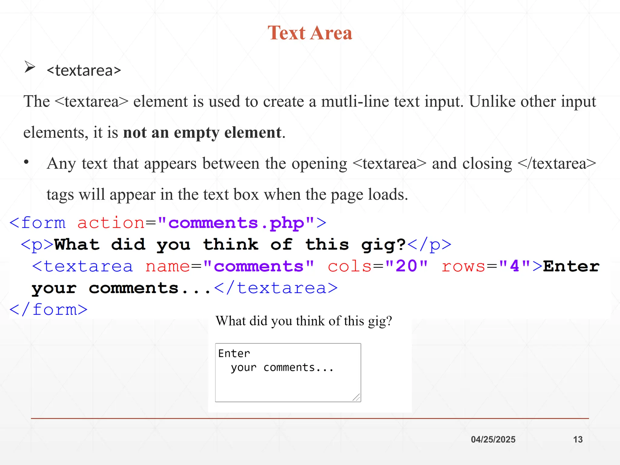 04/25/2025 13
 <textarea>
The <textarea> element is used to create a mutli-line text input. Unlike other input
elements, it is not an empty element.
• Any text that appears between the opening <textarea> and closing </textarea>
tags will appear in the text box when the page loads.
Text Area
 