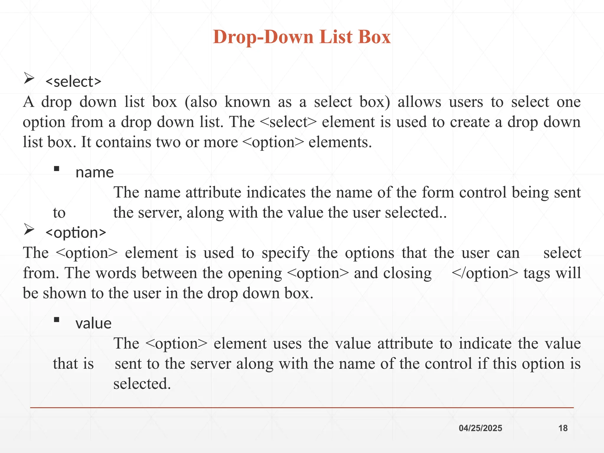 04/25/2025 18
 <select>
A drop down list box (also known as a select box) allows users to select one
option from a drop down list. The <select> element is used to create a drop down
list box. It contains two or more <option> elements.
 name
The name attribute indicates the name of the form control being sent
to the server, along with the value the user selected..
 <option>
The <option> element is used to specify the options that the user can select
from. The words between the opening <option> and closing </option> tags will
be shown to the user in the drop down box.
 value
The <option> element uses the value attribute to indicate the value
that is sent to the server along with the name of the control if this option is
selected.
Drop-Down List Box
 