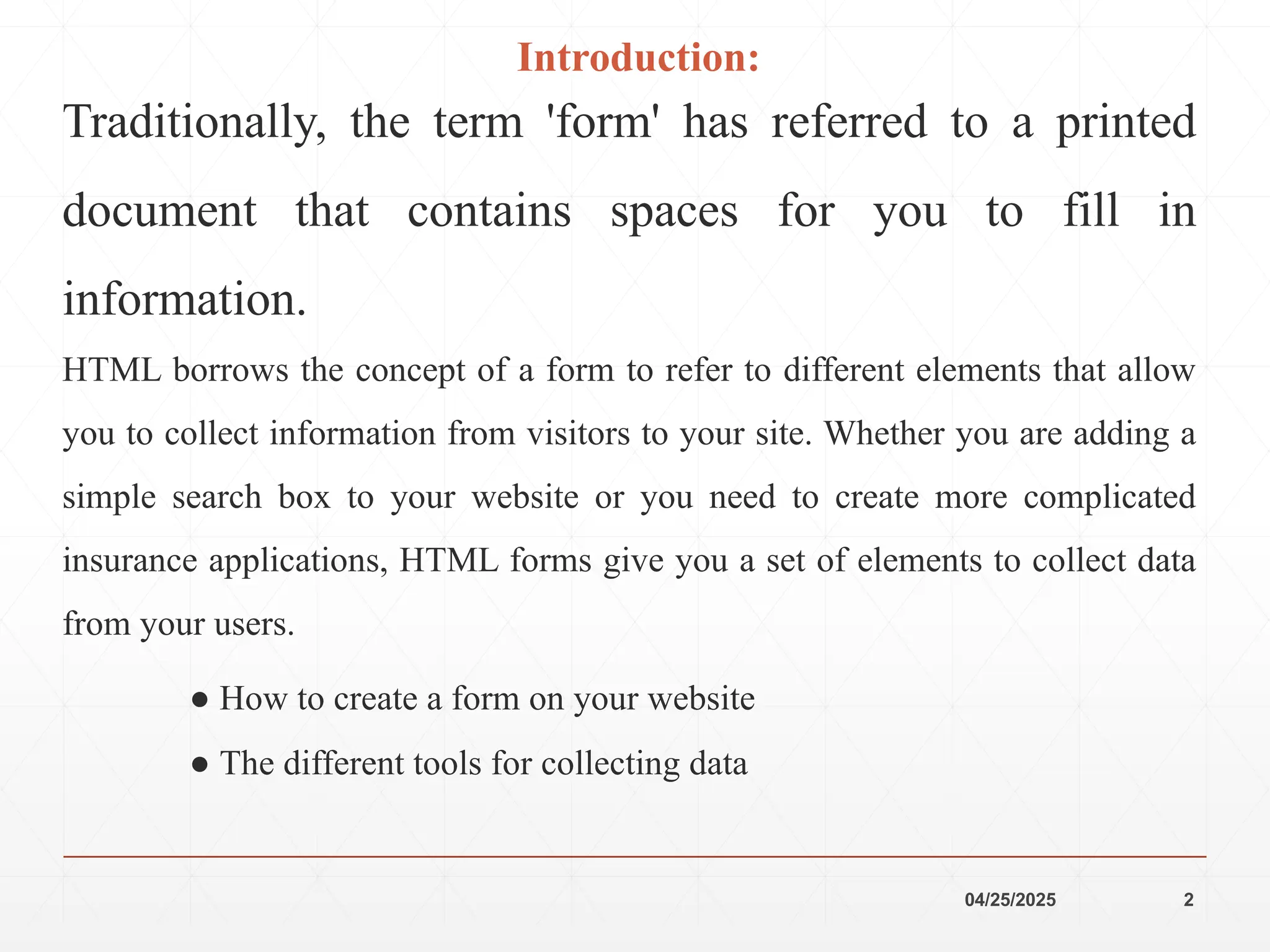 04/25/2025 2
Introduction:
Traditionally, the term 'form' has referred to a printed
document that contains spaces for you to fill in
information.
HTML borrows the concept of a form to refer to different elements that allow
you to collect information from visitors to your site. Whether you are adding a
simple search box to your website or you need to create more complicated
insurance applications, HTML forms give you a set of elements to collect data
from your users.
● How to create a form on your website
● The different tools for collecting data
 