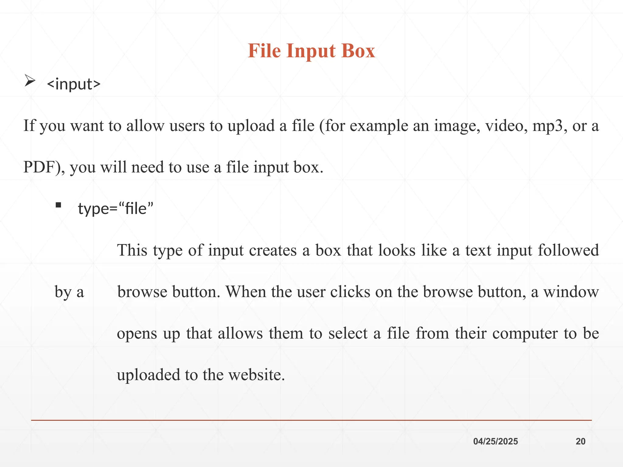 04/25/2025 20
 <input>
If you want to allow users to upload a file (for example an image, video, mp3, or a
PDF), you will need to use a file input box.
 type=“file”
This type of input creates a box that looks like a text input followed
by a browse button. When the user clicks on the browse button, a window
opens up that allows them to select a file from their computer to be
uploaded to the website.
File Input Box
 