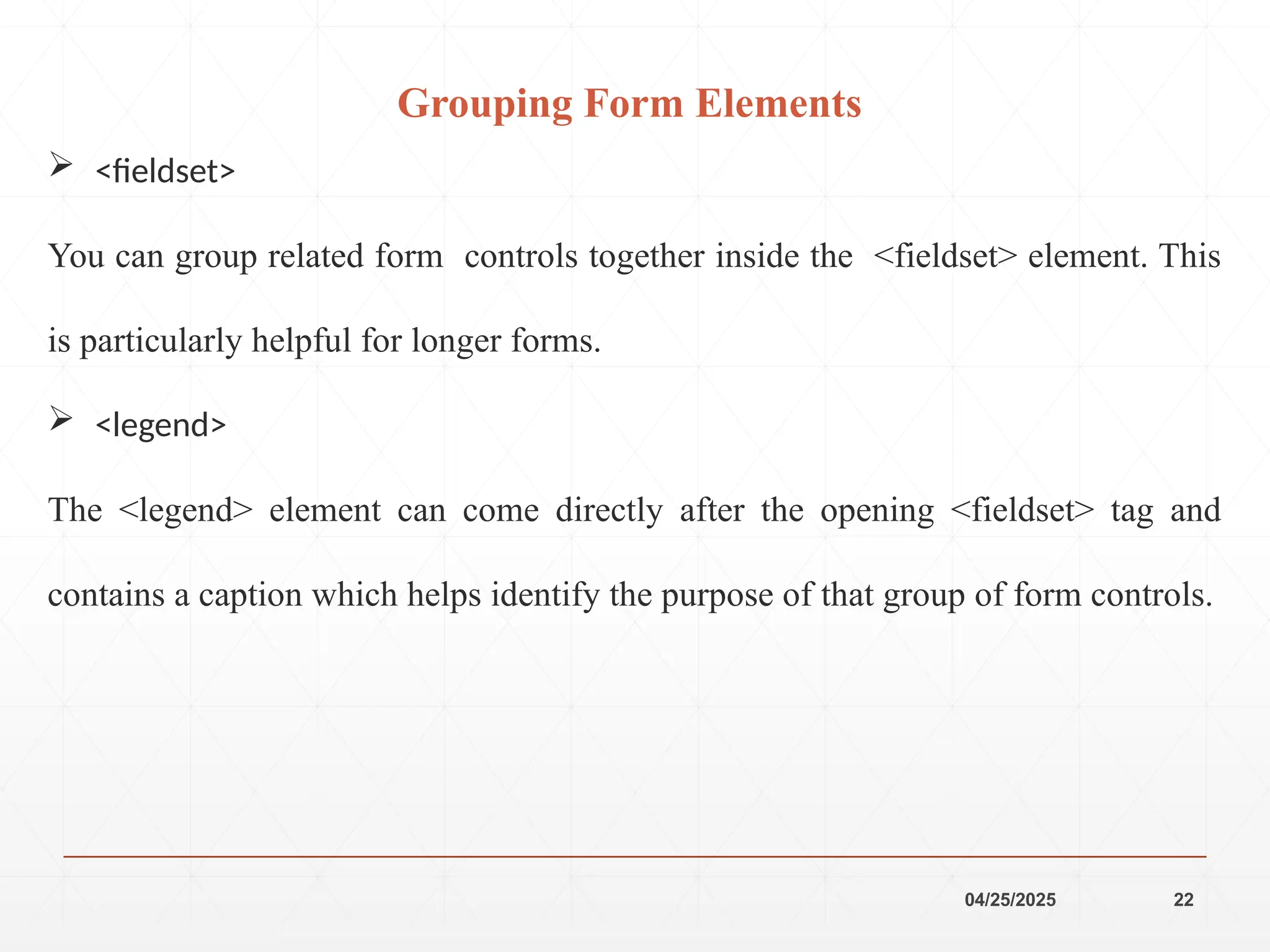 04/25/2025 22
 <fieldset>
You can group related form controls together inside the <fieldset> element. This
is particularly helpful for longer forms.
 <legend>
The <legend> element can come directly after the opening <fieldset> tag and
contains a caption which helps identify the purpose of that group of form controls.
Grouping Form Elements
 