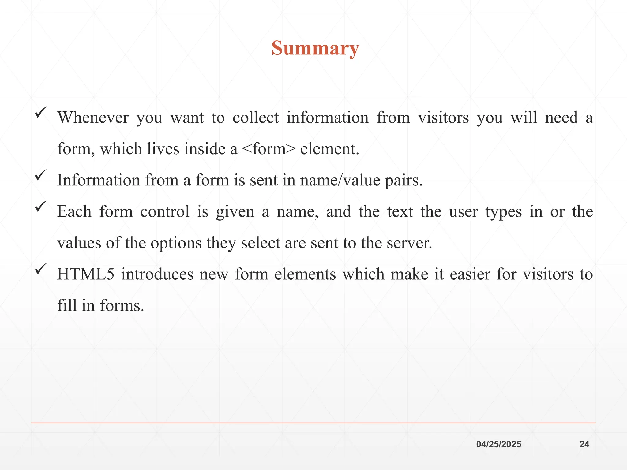 04/25/2025 24
Summary
 Whenever you want to collect information from visitors you will need a
form, which lives inside a <form> element.
 Information from a form is sent in name/value pairs.
 Each form control is given a name, and the text the user types in or the
values of the options they select are sent to the server.
 HTML5 introduces new form elements which make it easier for visitors to
fill in forms.
 