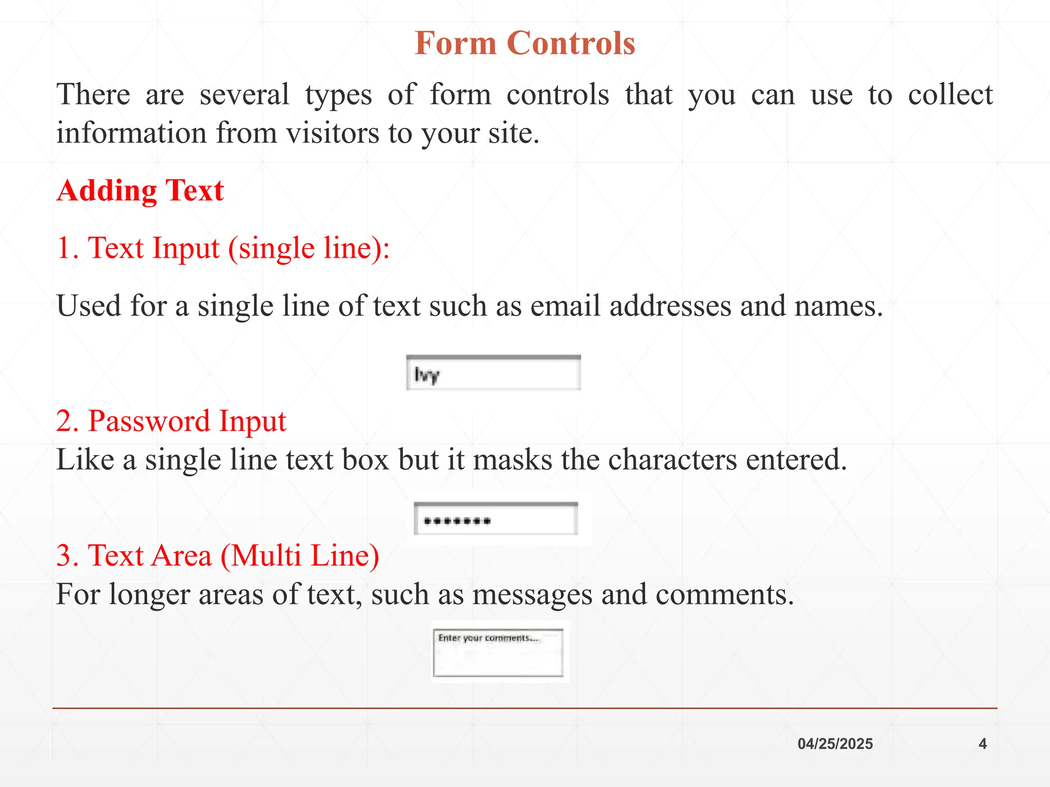 04/25/2025 4
Form Controls
There are several types of form controls that you can use to collect
information from visitors to your site.
Adding Text
1. Text Input (single line):
Used for a single line of text such as email addresses and names.
2. Password Input
Like a single line text box but it masks the characters entered.
3. Text Area (Multi Line)
For longer areas of text, such as messages and comments.
 