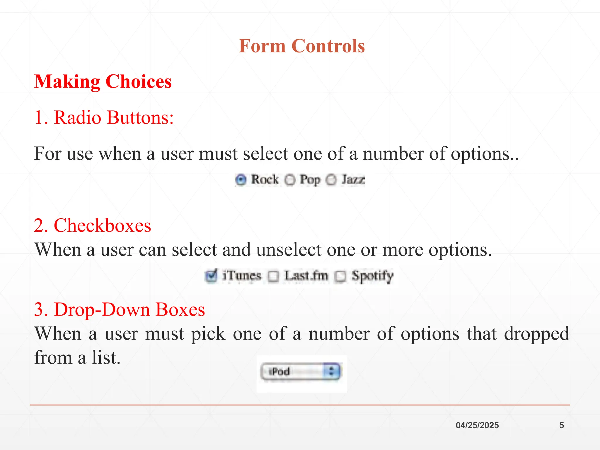 04/25/2025 5
Form Controls
Making Choices
1. Radio Buttons:
For use when a user must select one of a number of options..
2. Checkboxes
When a user can select and unselect one or more options.
3. Drop-Down Boxes
When a user must pick one of a number of options that dropped
from a list.
 