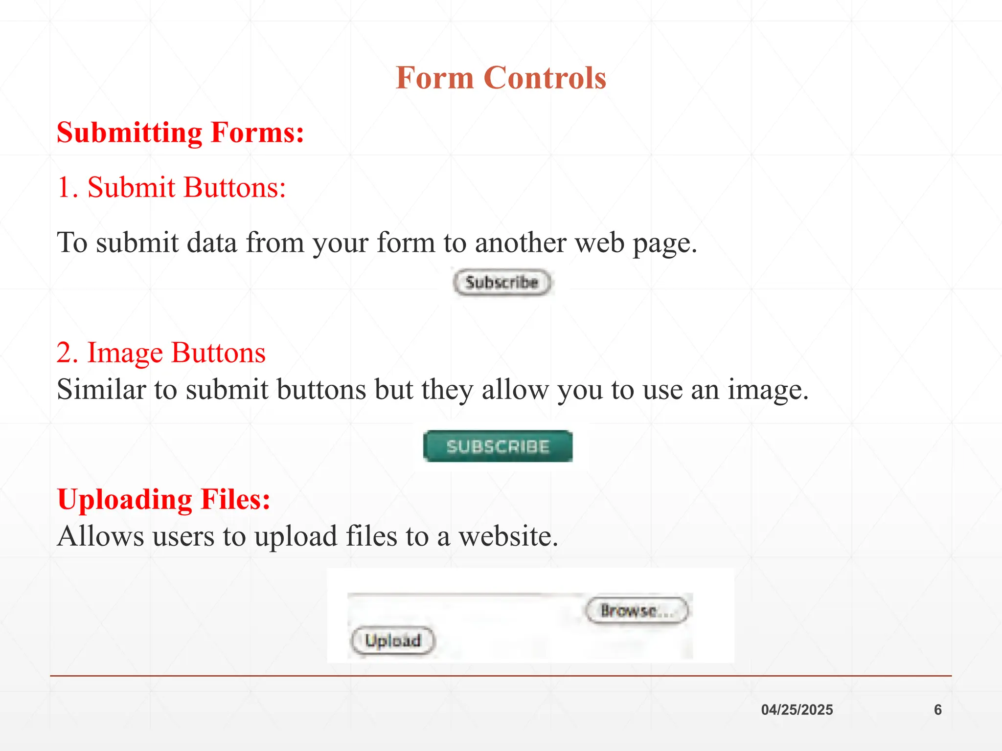 04/25/2025 6
Form Controls
Submitting Forms:
1. Submit Buttons:
To submit data from your form to another web page.
2. Image Buttons
Similar to submit buttons but they allow you to use an image.
Uploading Files:
Allows users to upload files to a website.
 