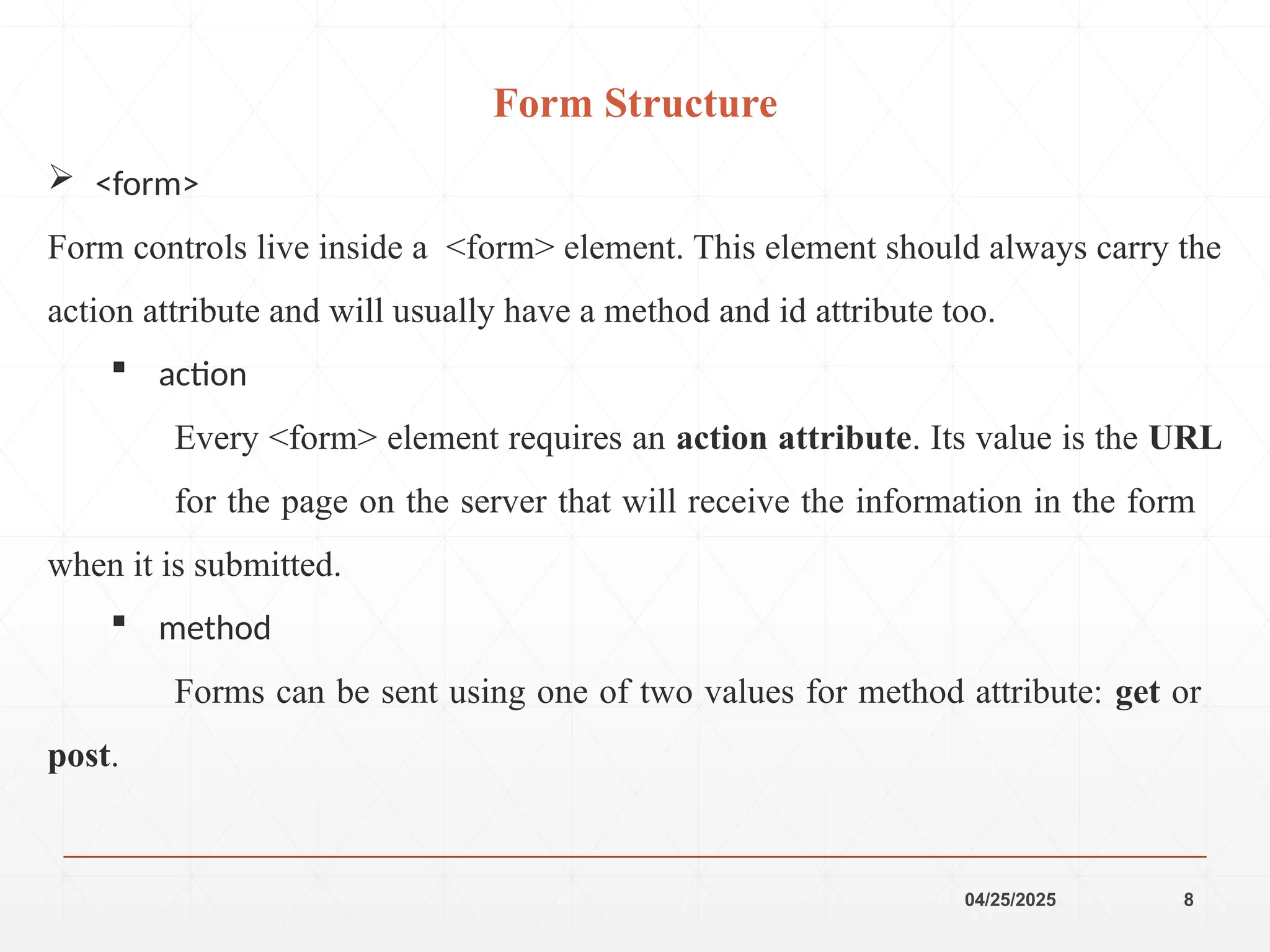 04/25/2025 8
 <form>
Form controls live inside a <form> element. This element should always carry the
action attribute and will usually have a method and id attribute too.
 action
Every <form> element requires an action attribute. Its value is the URL
for the page on the server that will receive the information in the form
when it is submitted.
 method
Forms can be sent using one of two values for method attribute: get or
post.
Form Structure
 