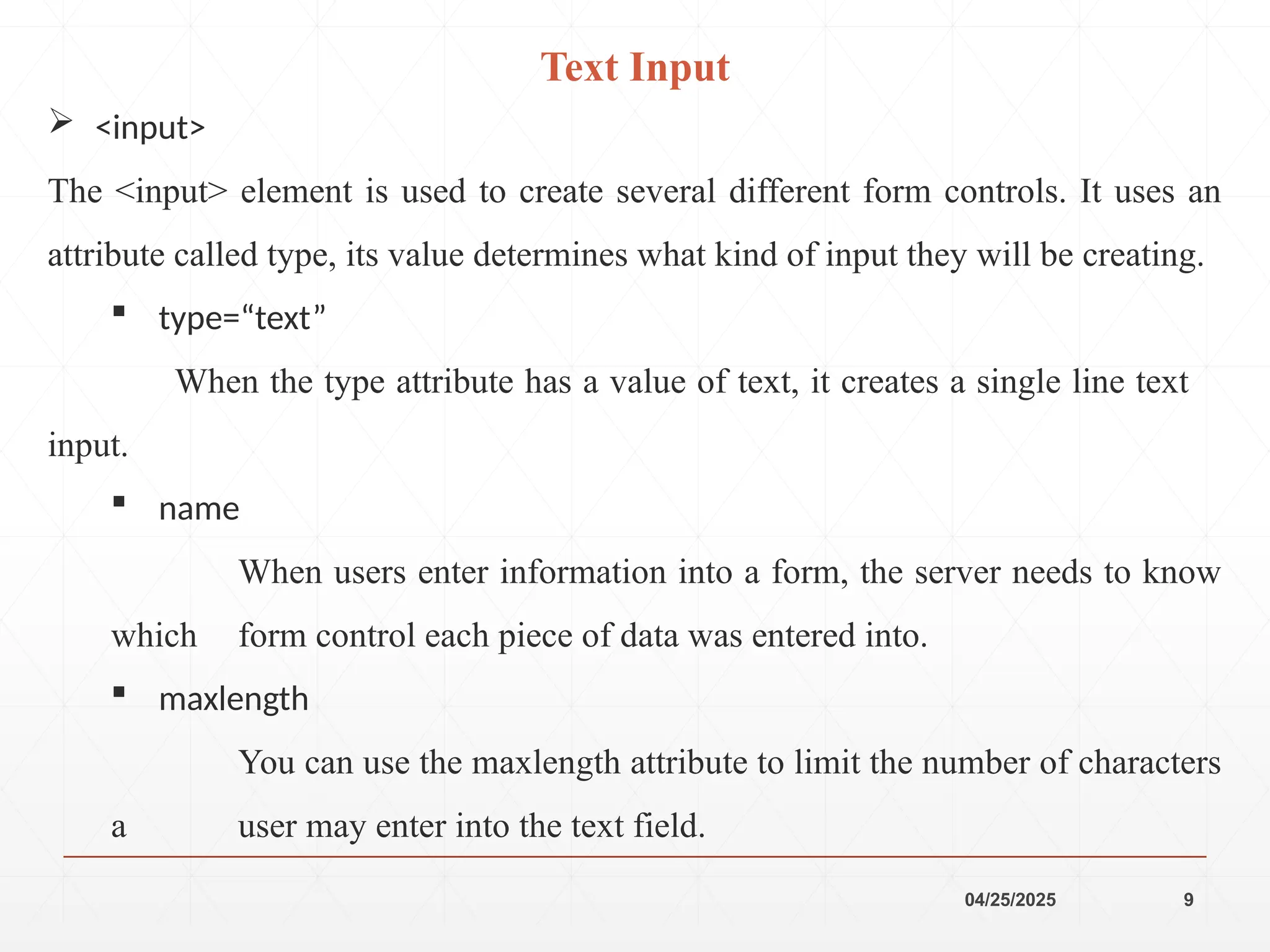 04/25/2025 9
 <input>
The <input> element is used to create several different form controls. It uses an
attribute called type, its value determines what kind of input they will be creating.
 type=“text”
When the type attribute has a value of text, it creates a single line text
input.
 name
When users enter information into a form, the server needs to know
which form control each piece of data was entered into.
 maxlength
You can use the maxlength attribute to limit the number of characters
a user may enter into the text field.
Text Input
 