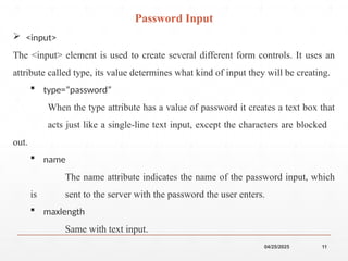 04/25/2025 11
 <input>
The <input> element is used to create several different form controls. It uses an
attribute called type, its value determines what kind of input they will be creating.
 type=“password”
When the type attribute has a value of password it creates a text box that
acts just like a single-line text input, except the characters are blocked
out.
 name
The name attribute indicates the name of the password input, which
is sent to the server with the password the user enters.
 maxlength
Same with text input.
Password Input
 