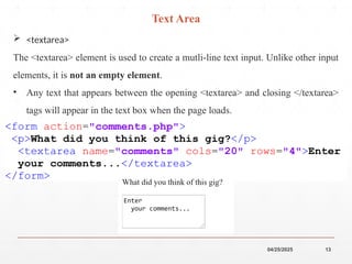 04/25/2025 13
 <textarea>
The <textarea> element is used to create a mutli-line text input. Unlike other input
elements, it is not an empty element.
• Any text that appears between the opening <textarea> and closing </textarea>
tags will appear in the text box when the page loads.
Text Area
 