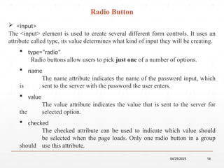 04/25/2025 14
 <input>
The <input> element is used to create several different form controls. It uses an
attribute called type, its value determines what kind of input they will be creating.
 type=“radio”
Radio buttons allow users to pick just one of a number of options.
 name
The name attribute indicates the name of the password input, which
is sent to the server with the password the user enters.
 value
The value attribute indicates the value that is sent to the server for
the selected option.
 checked
The checked attribute can be used to indicate which value should
be selected when the page loads. Only one radio button in a group
should use this attribute.
Radio Button
 