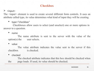 04/25/2025 16
 <input>
The <input> element is used to create several different form controls. It uses an
attribute called type, its value determines what kind of input they will be creating.
 type=“checkbox”
Checkboxes allow users to select (and unselect) one or more options in
answer to a question.
 name
The name attribute is sent to the server with the value of the
option(s) the user selects.
 value
The value attribute indicates the value sent to the server if this
checkbox is checked.
 checked
The checked attribute indicates that this box should be checked when
the page loads. If used, its value should be checked.
Checkbox
 