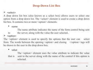 04/25/2025 18
 <select>
A drop down list box (also known as a select box) allows users to select one
option from a drop down list. The <select> element is used to create a drop down
list box. It contains two or more <option> elements.
 name
The name attribute indicates the name of the form control being sent
to the server, along with the value the user selected..
 <option>
The <option> element is used to specify the options that the user can select
from. The words between the opening <option> and closing </option> tags will
be shown to the user in the drop down box.
 value
The <option> element uses the value attribute to indicate the value
that is sent to the server along with the name of the control if this option is
selected.
Drop-Down List Box
 