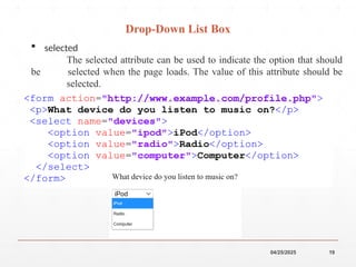 04/25/2025 19
 selected
The selected attribute can be used to indicate the option that should
be selected when the page loads. The value of this attribute should be
selected.
Drop-Down List Box
 