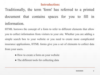 04/25/2025 2
Introduction:
Traditionally, the term 'form' has referred to a printed
document that contains spaces for you to fill in
information.
HTML borrows the concept of a form to refer to different elements that allow
you to collect information from visitors to your site. Whether you are adding a
simple search box to your website or you need to create more complicated
insurance applications, HTML forms give you a set of elements to collect data
from your users.
● How to create a form on your website
● The different tools for collecting data
 