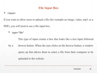 04/25/2025 20
 <input>
If you want to allow users to upload a file (for example an image, video, mp3, or a
PDF), you will need to use a file input box.
 type=“file”
This type of input creates a box that looks like a text input followed
by a browse button. When the user clicks on the browse button, a window
opens up that allows them to select a file from their computer to be
uploaded to the website.
File Input Box
 