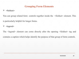 04/25/2025 22
 <fieldset>
You can group related form controls together inside the <fieldset> element. This
is particularly helpful for longer forms.
 <legend>
The <legend> element can come directly after the opening <fieldset> tag and
contains a caption which helps identify the purpose of that group of form controls.
Grouping Form Elements
 