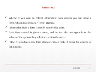 04/25/2025 24
Summary
 Whenever you want to collect information from visitors you will need a
form, which lives inside a <form> element.
 Information from a form is sent in name/value pairs.
 Each form control is given a name, and the text the user types in or the
values of the options they select are sent to the server.
 HTML5 introduces new form elements which make it easier for visitors to
fill in forms.
 
