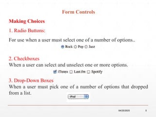 04/25/2025 5
Form Controls
Making Choices
1. Radio Buttons:
For use when a user must select one of a number of options..
2. Checkboxes
When a user can select and unselect one or more options.
3. Drop-Down Boxes
When a user must pick one of a number of options that dropped
from a list.
 