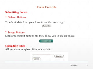 04/25/2025 6
Form Controls
Submitting Forms:
1. Submit Buttons:
To submit data from your form to another web page.
2. Image Buttons
Similar to submit buttons but they allow you to use an image.
Uploading Files:
Allows users to upload files to a website.
 