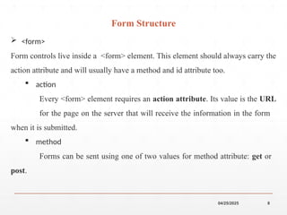 04/25/2025 8
 <form>
Form controls live inside a <form> element. This element should always carry the
action attribute and will usually have a method and id attribute too.
 action
Every <form> element requires an action attribute. Its value is the URL
for the page on the server that will receive the information in the form
when it is submitted.
 method
Forms can be sent using one of two values for method attribute: get or
post.
Form Structure
 
