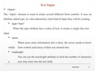 04/25/2025 9
 <input>
The <input> element is used to create several different form controls. It uses an
attribute called type, its value determines what kind of input they will be creating.
 type=“text”
When the type attribute has a value of text, it creates a single line text
input.
 name
When users enter information into a form, the server needs to know
which form control each piece of data was entered into.
 maxlength
You can use the maxlength attribute to limit the number of characters
a user may enter into the text field.
Text Input
 