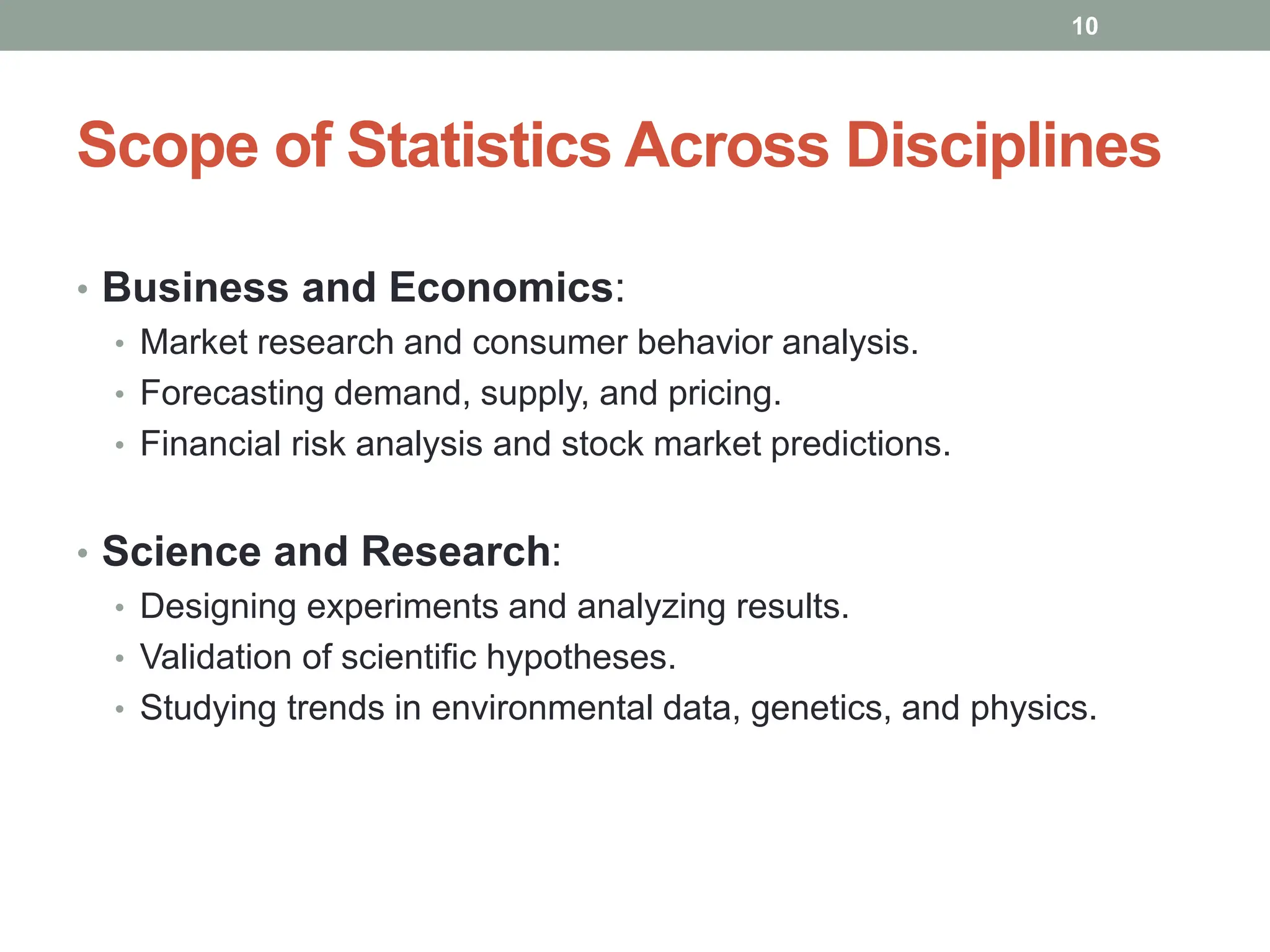 Scope of Statistics Across Disciplines
• Business and Economics:
• Market research and consumer behavior analysis.
• Forecasting demand, supply, and pricing.
• Financial risk analysis and stock market predictions.
• Science and Research:
• Designing experiments and analyzing results.
• Validation of scientific hypotheses.
• Studying trends in environmental data, genetics, and physics.
10
 