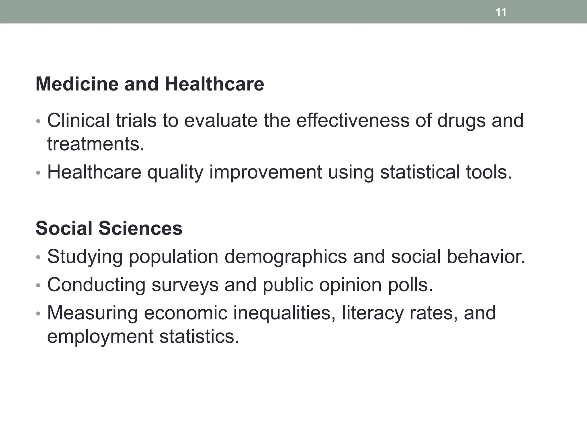 Medicine and Healthcare
• Clinical trials to evaluate the effectiveness of drugs and
treatments.
• Healthcare quality improvement using statistical tools.
Social Sciences
• Studying population demographics and social behavior.
• Conducting surveys and public opinion polls.
• Measuring economic inequalities, literacy rates, and
employment statistics.
11
 