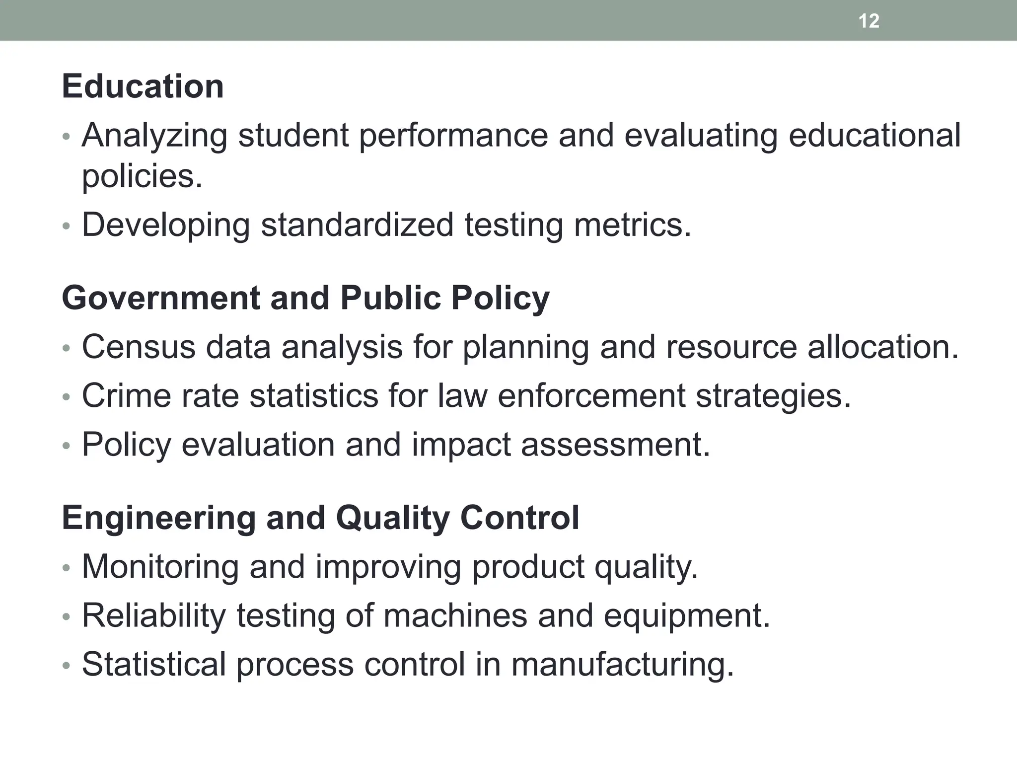 Education
• Analyzing student performance and evaluating educational
policies.
• Developing standardized testing metrics.
Government and Public Policy
• Census data analysis for planning and resource allocation.
• Crime rate statistics for law enforcement strategies.
• Policy evaluation and impact assessment.
Engineering and Quality Control
• Monitoring and improving product quality.
• Reliability testing of machines and equipment.
• Statistical process control in manufacturing.
12
 