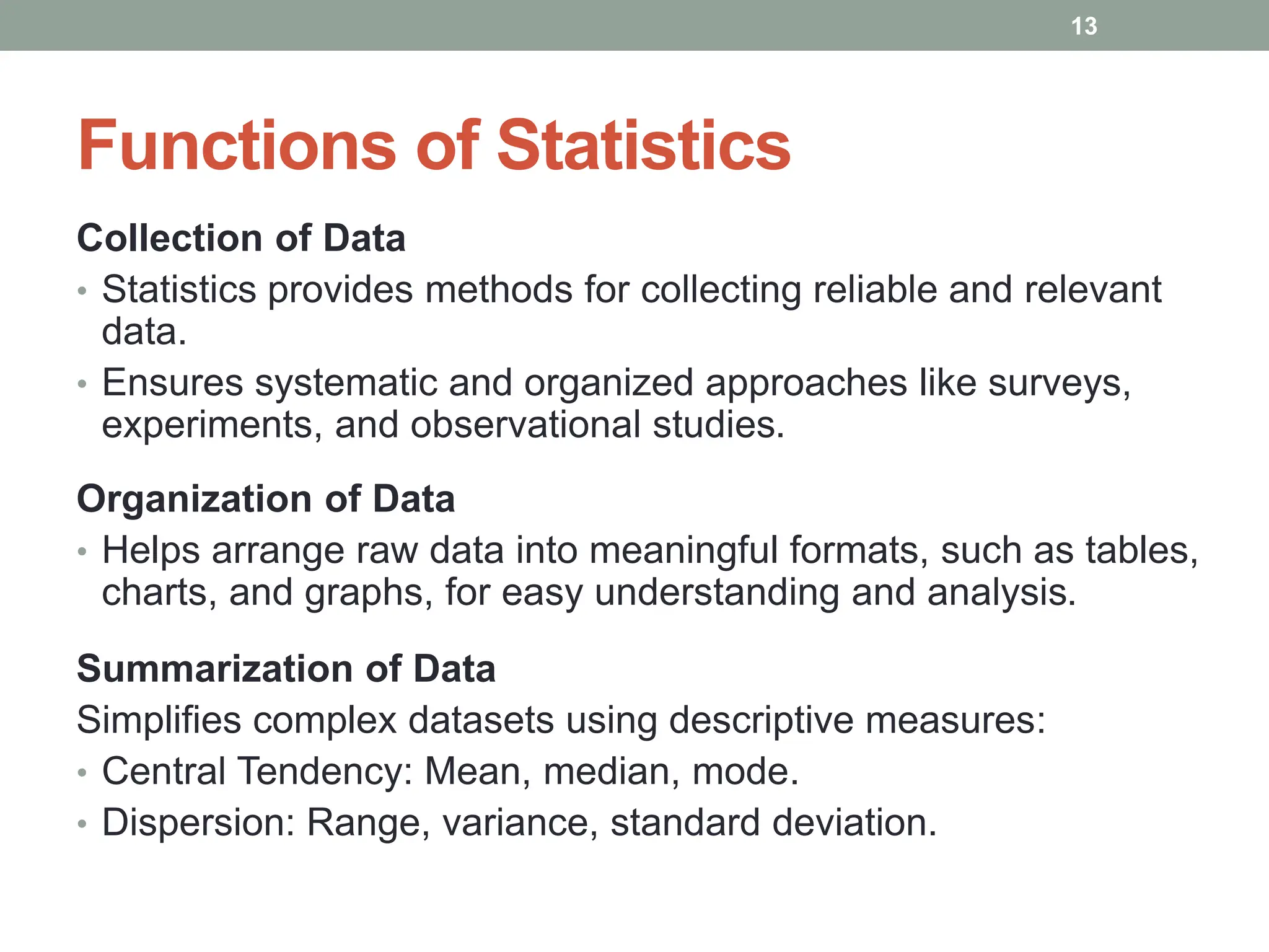 Functions of Statistics
Collection of Data
• Statistics provides methods for collecting reliable and relevant
data.
• Ensures systematic and organized approaches like surveys,
experiments, and observational studies.
Organization of Data
• Helps arrange raw data into meaningful formats, such as tables,
charts, and graphs, for easy understanding and analysis.
Summarization of Data
Simplifies complex datasets using descriptive measures:
• Central Tendency: Mean, median, mode.
• Dispersion: Range, variance, standard deviation.
13
 