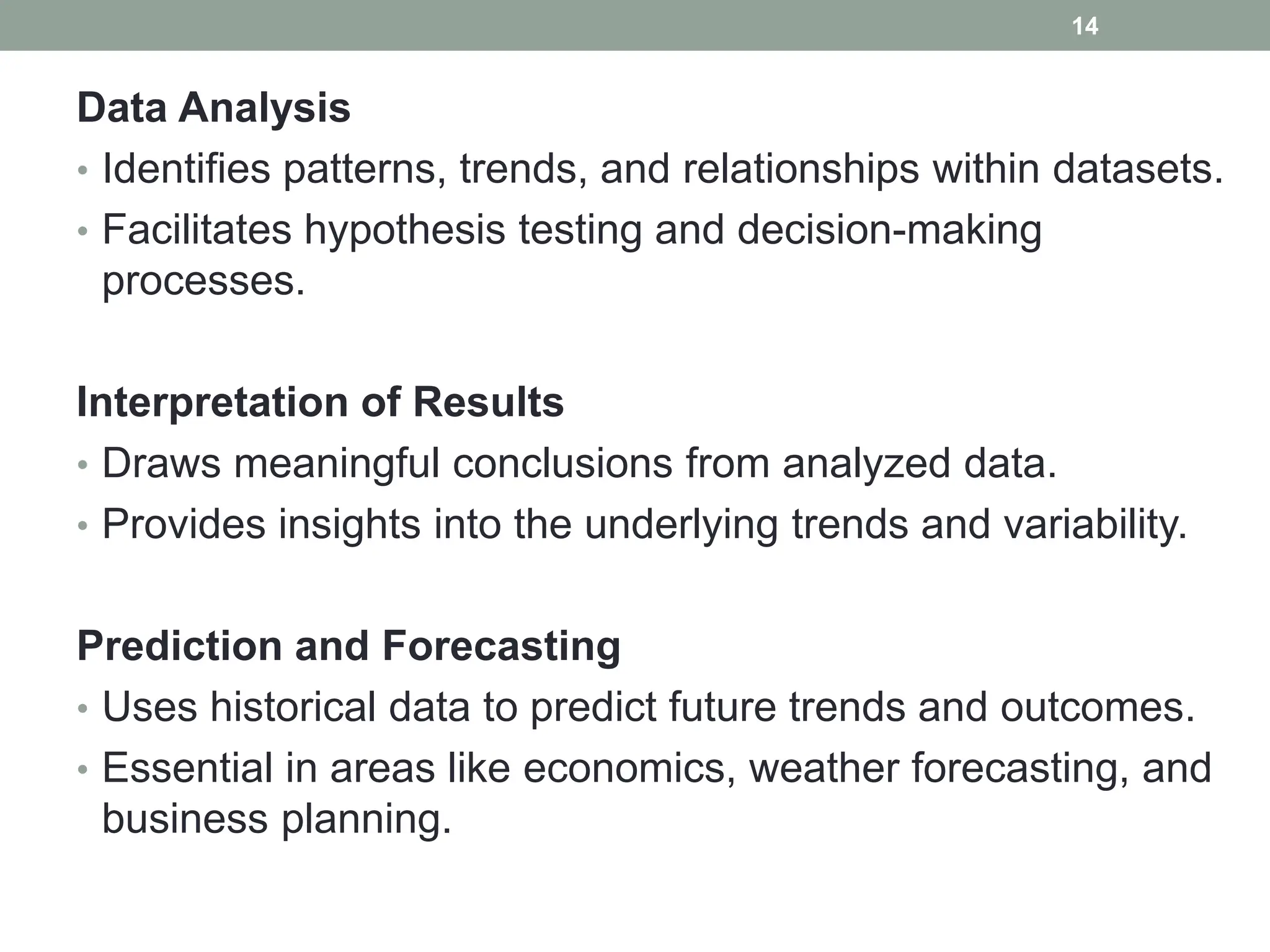 Data Analysis
• Identifies patterns, trends, and relationships within datasets.
• Facilitates hypothesis testing and decision-making
processes.
Interpretation of Results
• Draws meaningful conclusions from analyzed data.
• Provides insights into the underlying trends and variability.
Prediction and Forecasting
• Uses historical data to predict future trends and outcomes.
• Essential in areas like economics, weather forecasting, and
business planning.
14
 