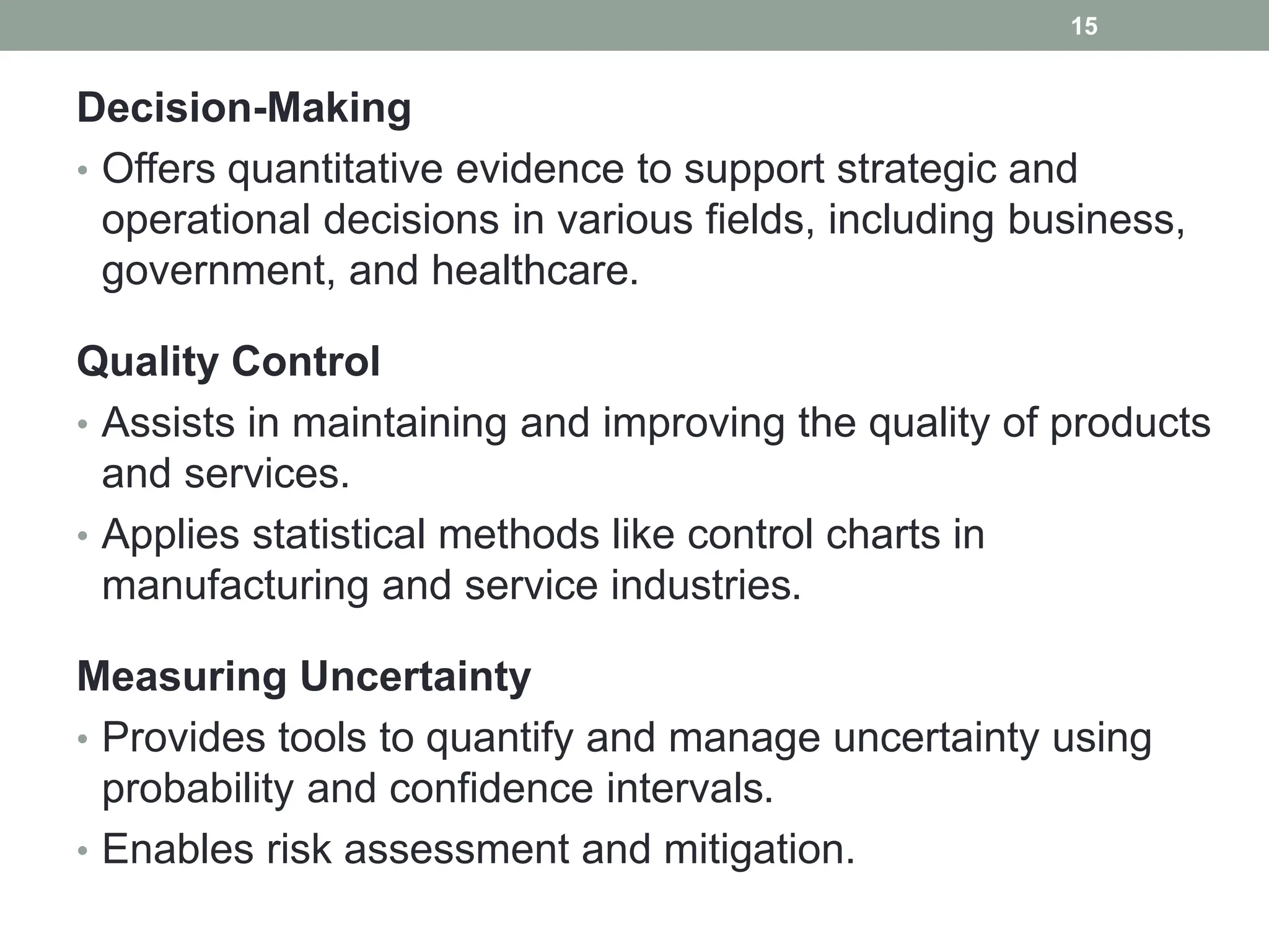 Decision-Making
• Offers quantitative evidence to support strategic and
operational decisions in various fields, including business,
government, and healthcare.
Quality Control
• Assists in maintaining and improving the quality of products
and services.
• Applies statistical methods like control charts in
manufacturing and service industries.
Measuring Uncertainty
• Provides tools to quantify and manage uncertainty using
probability and confidence intervals.
• Enables risk assessment and mitigation.
15
 