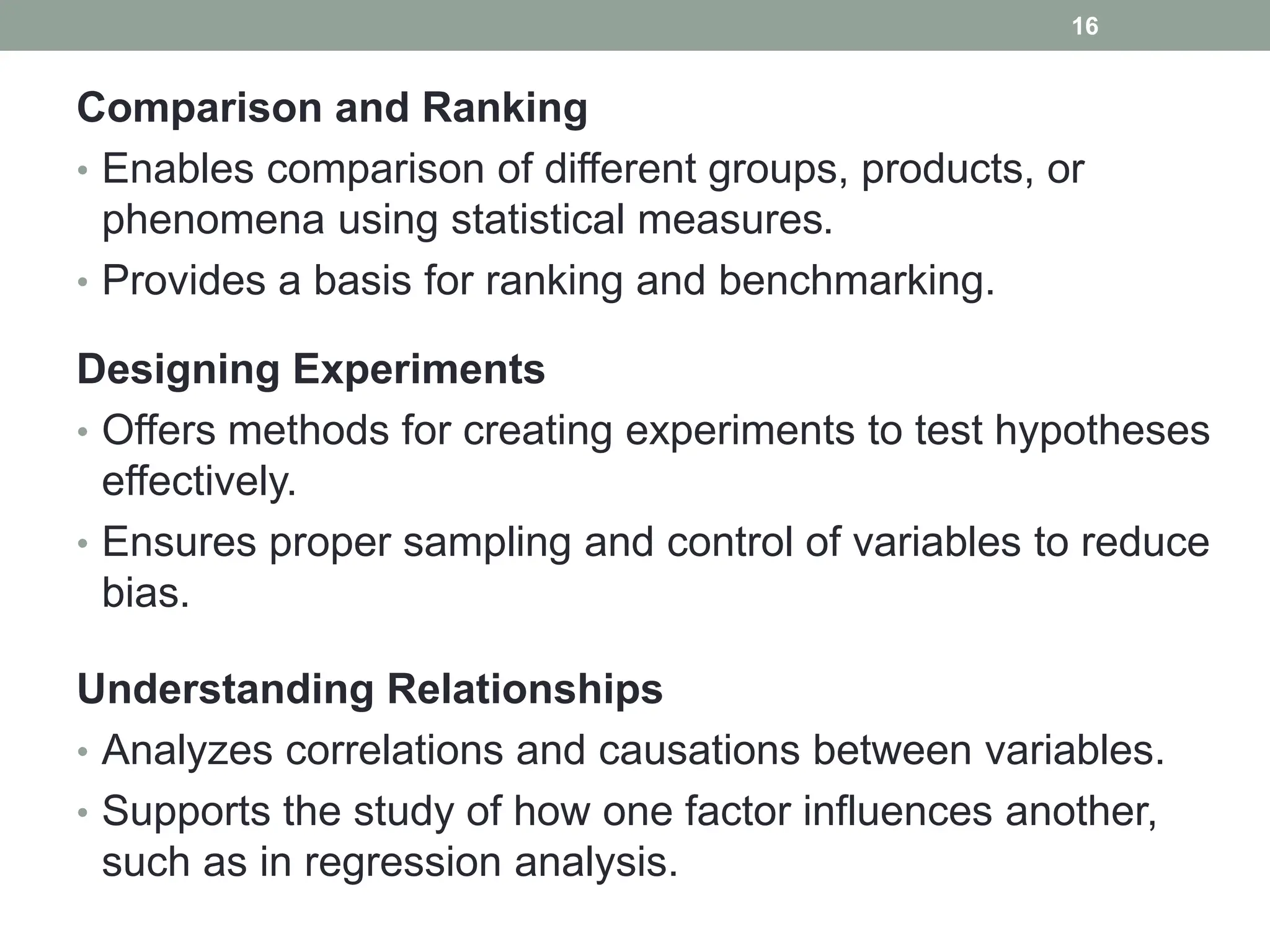 Comparison and Ranking
• Enables comparison of different groups, products, or
phenomena using statistical measures.
• Provides a basis for ranking and benchmarking.
Designing Experiments
• Offers methods for creating experiments to test hypotheses
effectively.
• Ensures proper sampling and control of variables to reduce
bias.
Understanding Relationships
• Analyzes correlations and causations between variables.
• Supports the study of how one factor influences another,
such as in regression analysis.
16
 