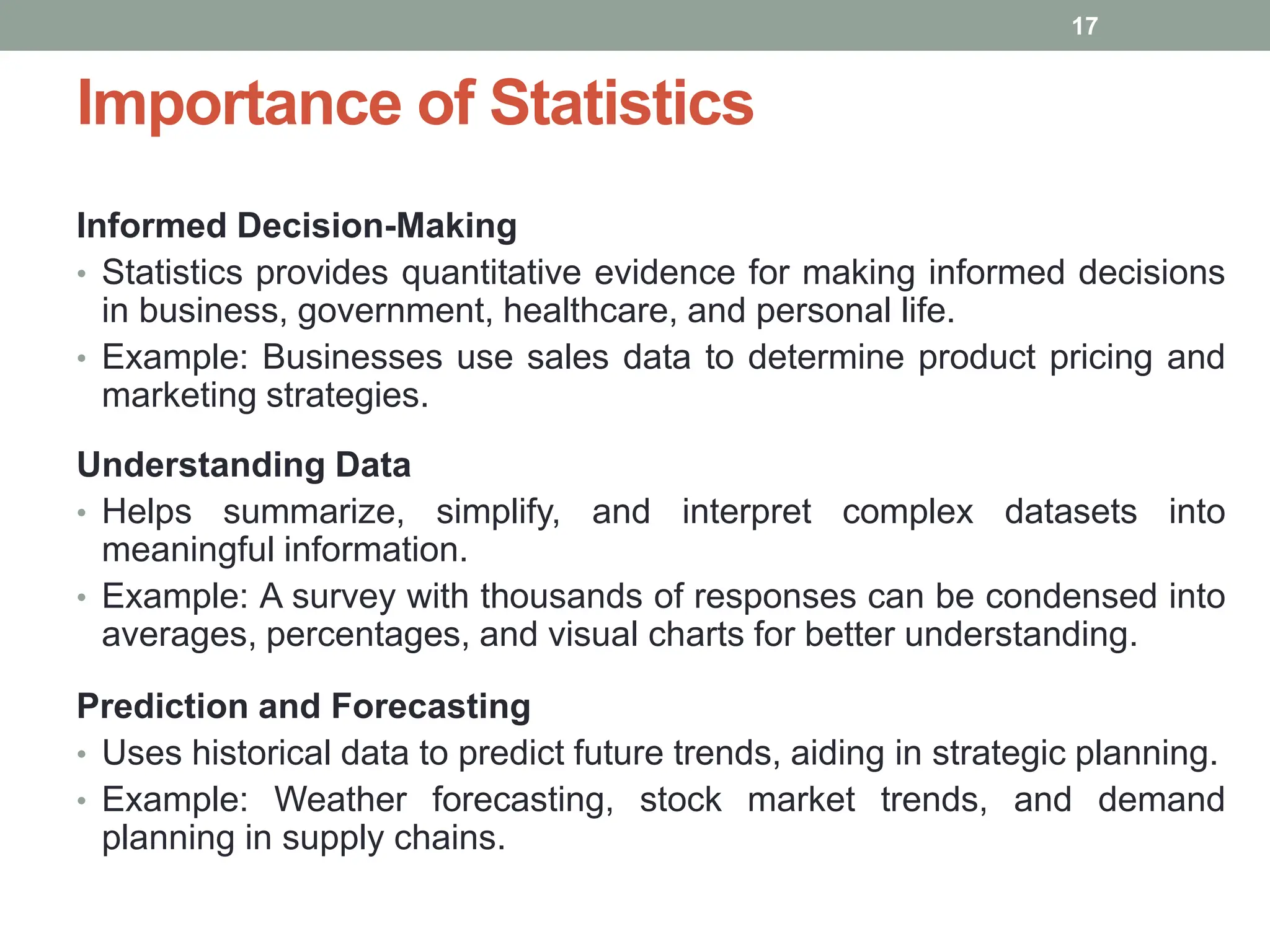Importance of Statistics
Informed Decision-Making
• Statistics provides quantitative evidence for making informed decisions
in business, government, healthcare, and personal life.
• Example: Businesses use sales data to determine product pricing and
marketing strategies.
Understanding Data
• Helps summarize, simplify, and interpret complex datasets into
meaningful information.
• Example: A survey with thousands of responses can be condensed into
averages, percentages, and visual charts for better understanding.
Prediction and Forecasting
• Uses historical data to predict future trends, aiding in strategic planning.
• Example: Weather forecasting, stock market trends, and demand
planning in supply chains.
17
 