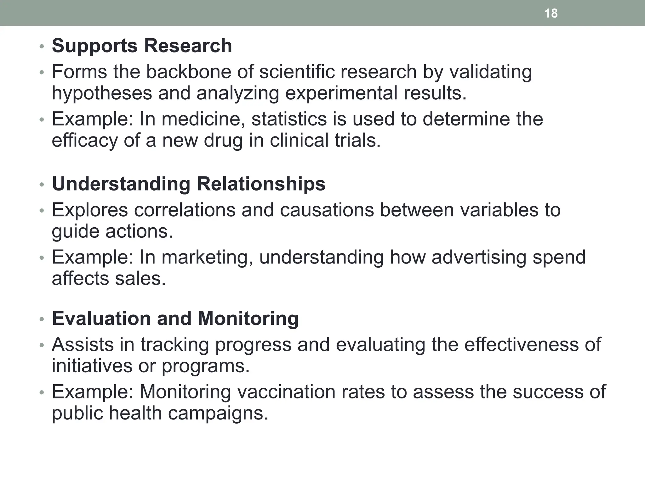 • Supports Research
• Forms the backbone of scientific research by validating
hypotheses and analyzing experimental results.
• Example: In medicine, statistics is used to determine the
efficacy of a new drug in clinical trials.
• Understanding Relationships
• Explores correlations and causations between variables to
guide actions.
• Example: In marketing, understanding how advertising spend
affects sales.
• Evaluation and Monitoring
• Assists in tracking progress and evaluating the effectiveness of
initiatives or programs.
• Example: Monitoring vaccination rates to assess the success of
public health campaigns.
18
 