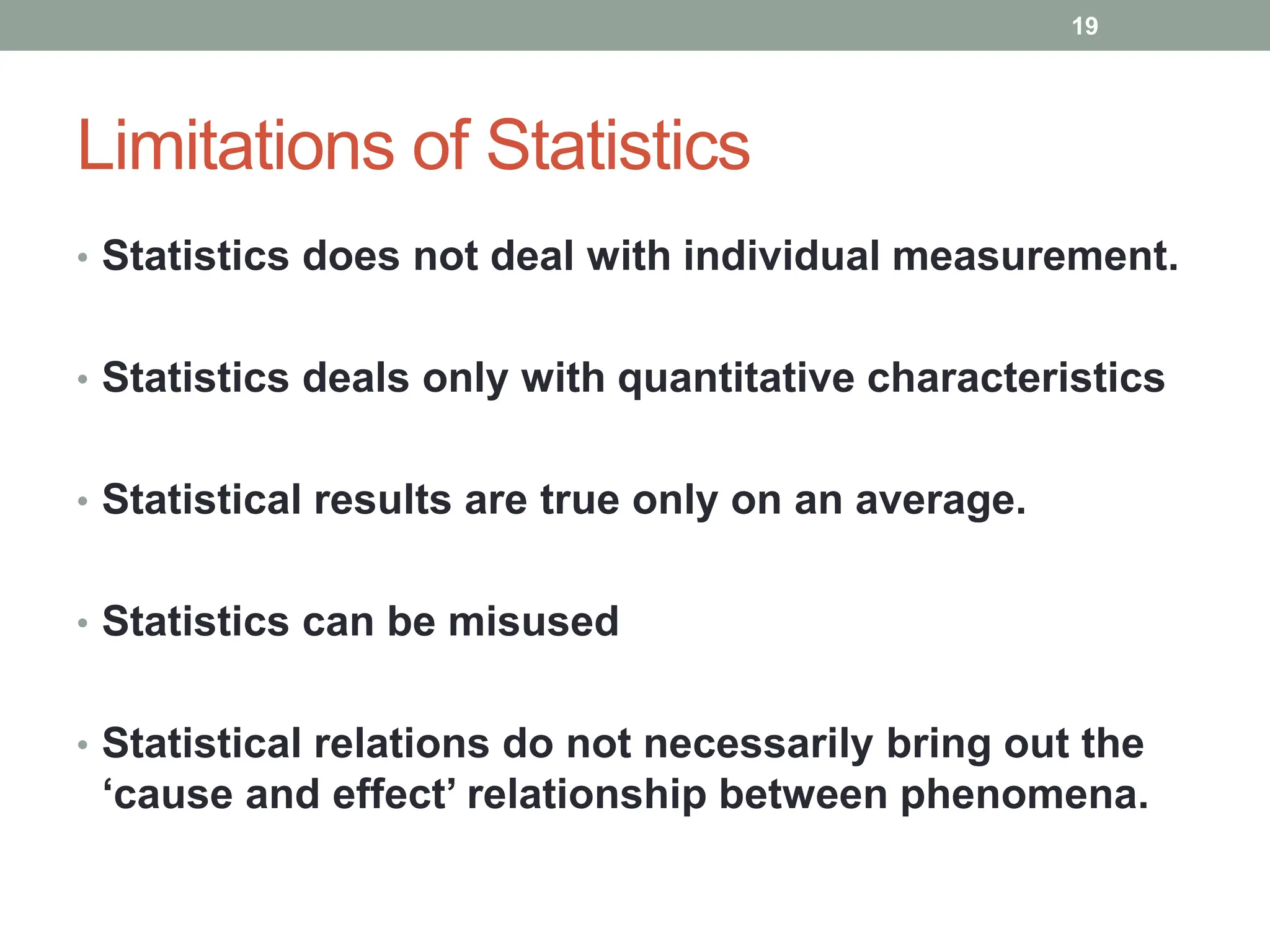 Limitations of Statistics
• Statistics does not deal with individual measurement.
• Statistics deals only with quantitative characteristics
• Statistical results are true only on an average.
• Statistics can be misused
• Statistical relations do not necessarily bring out the
‘cause and effect’ relationship between phenomena.
19
 