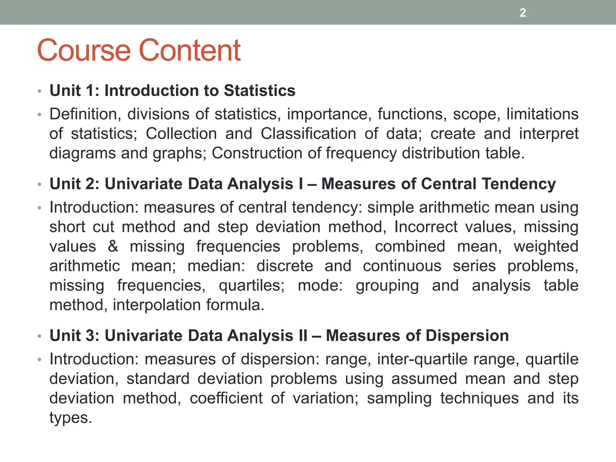 Course Content
• Unit 1: Introduction to Statistics
• Definition, divisions of statistics, importance, functions, scope, limitations
of statistics; Collection and Classification of data; create and interpret
diagrams and graphs; Construction of frequency distribution table.
• Unit 2: Univariate Data Analysis I – Measures of Central Tendency
• Introduction: measures of central tendency: simple arithmetic mean using
short cut method and step deviation method, Incorrect values, missing
values & missing frequencies problems, combined mean, weighted
arithmetic mean; median: discrete and continuous series problems,
missing frequencies, quartiles; mode: grouping and analysis table
method, interpolation formula.
• Unit 3: Univariate Data Analysis II – Measures of Dispersion
• Introduction: measures of dispersion: range, inter-quartile range, quartile
deviation, standard deviation problems using assumed mean and step
deviation method, coefficient of variation; sampling techniques and its
types.
2
 