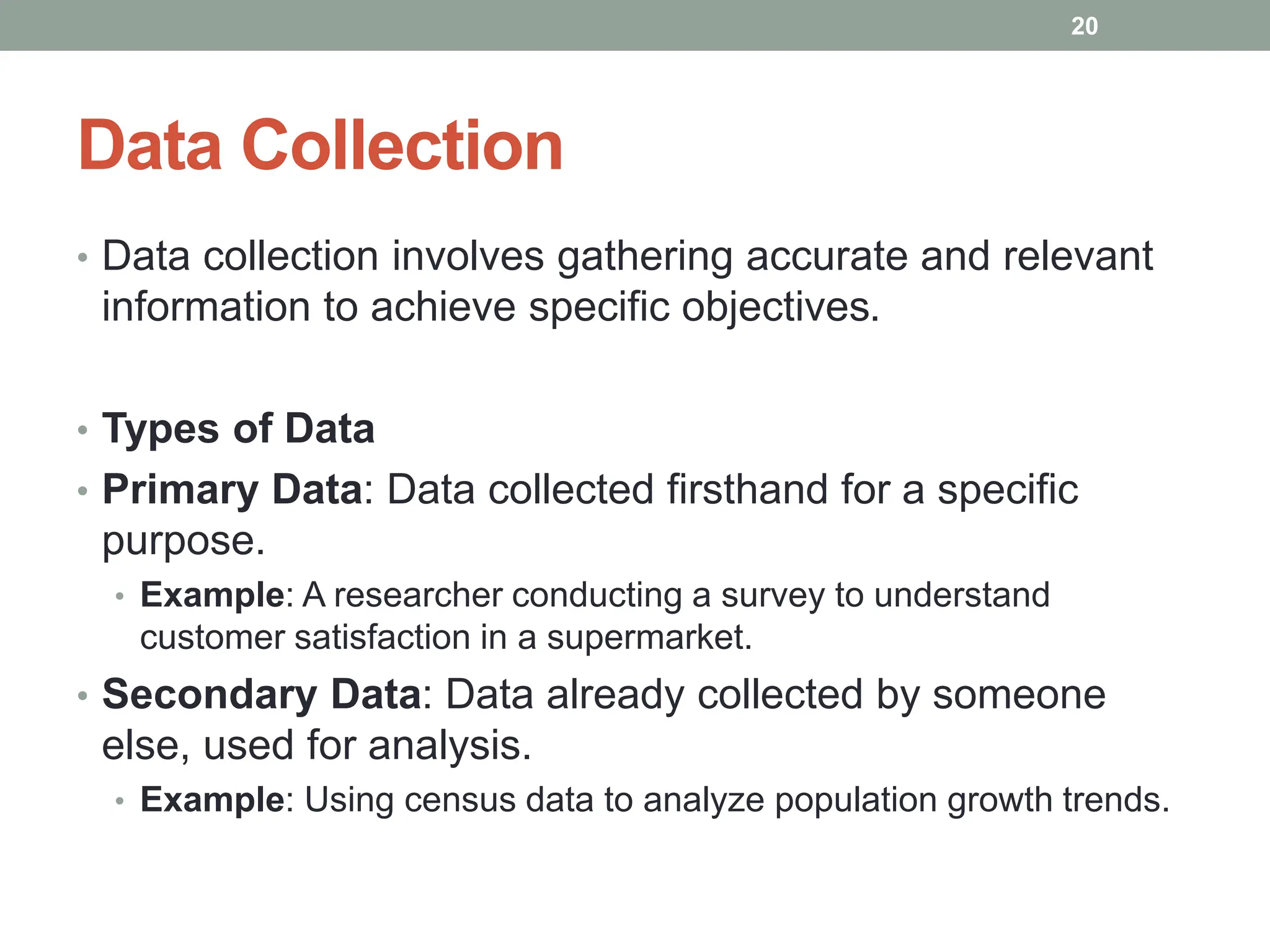 Data Collection
• Data collection involves gathering accurate and relevant
information to achieve specific objectives.
• Types of Data
• Primary Data: Data collected firsthand for a specific
purpose.
• Example: A researcher conducting a survey to understand
customer satisfaction in a supermarket.
• Secondary Data: Data already collected by someone
else, used for analysis.
• Example: Using census data to analyze population growth trends.
20
 