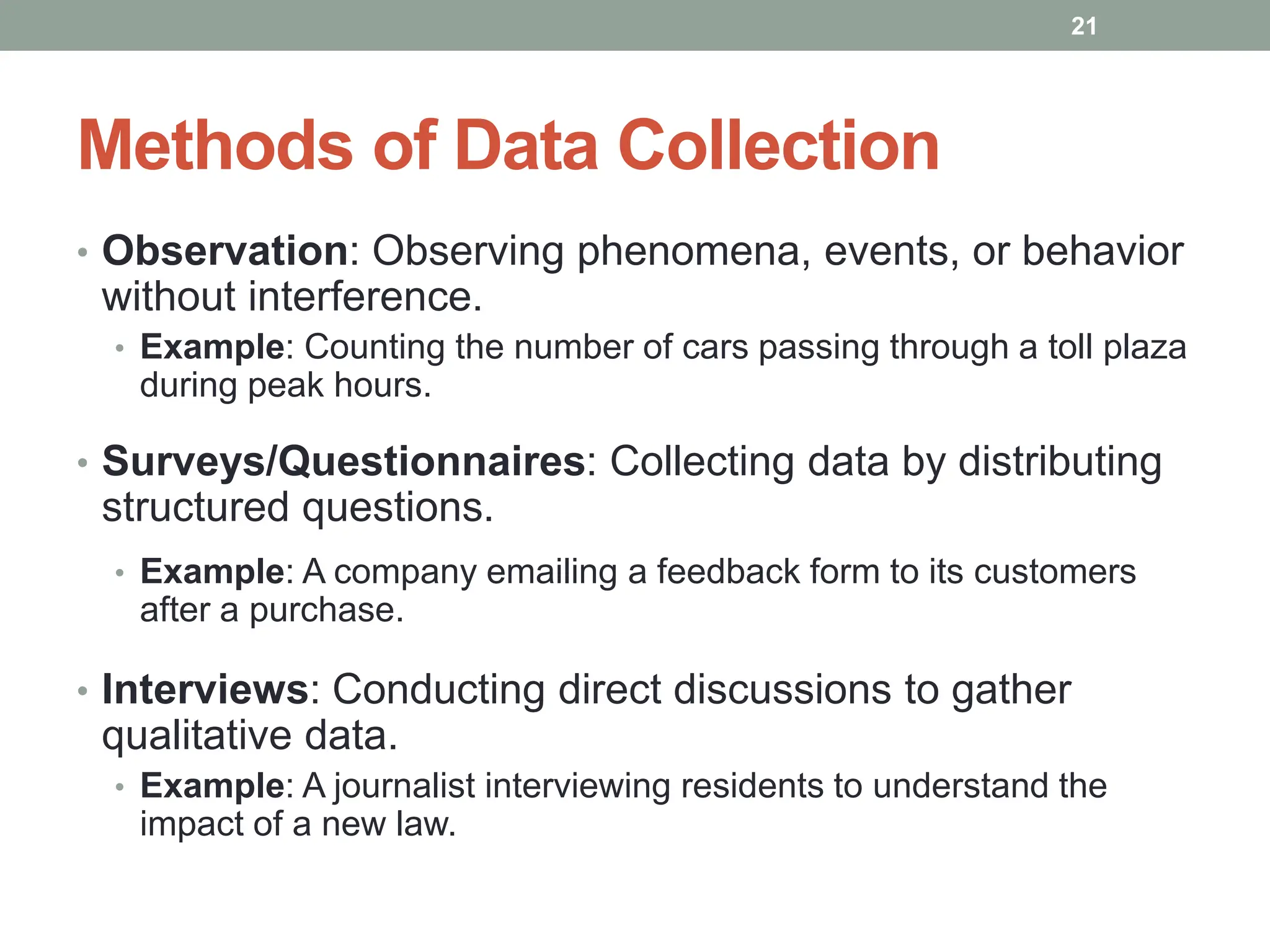 Methods of Data Collection
• Observation: Observing phenomena, events, or behavior
without interference.
• Example: Counting the number of cars passing through a toll plaza
during peak hours.
• Surveys/Questionnaires: Collecting data by distributing
structured questions.
• Example: A company emailing a feedback form to its customers
after a purchase.
• Interviews: Conducting direct discussions to gather
qualitative data.
• Example: A journalist interviewing residents to understand the
impact of a new law.
21
 
