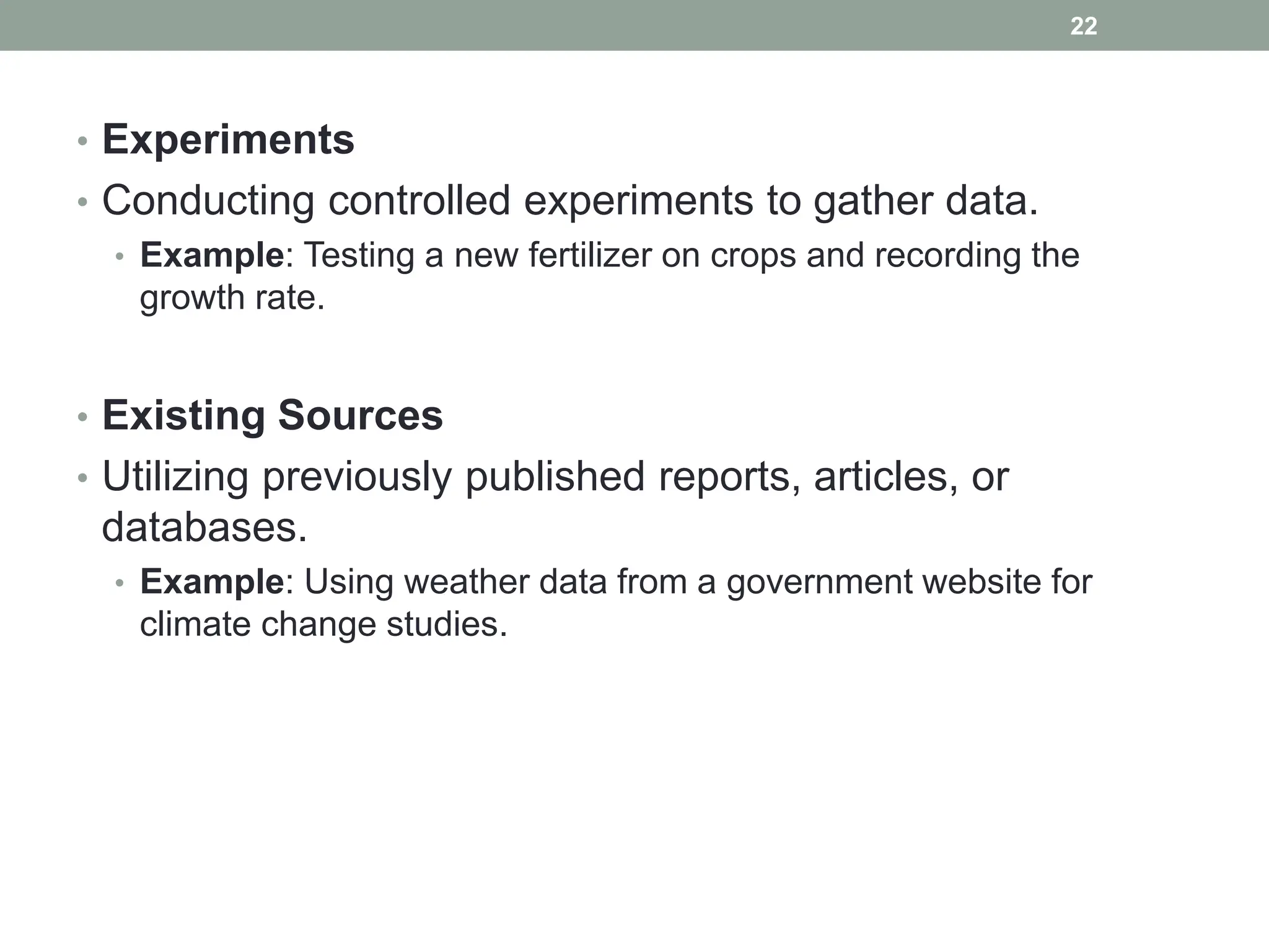 • Experiments
• Conducting controlled experiments to gather data.
• Example: Testing a new fertilizer on crops and recording the
growth rate.
• Existing Sources
• Utilizing previously published reports, articles, or
databases.
• Example: Using weather data from a government website for
climate change studies.
22
 