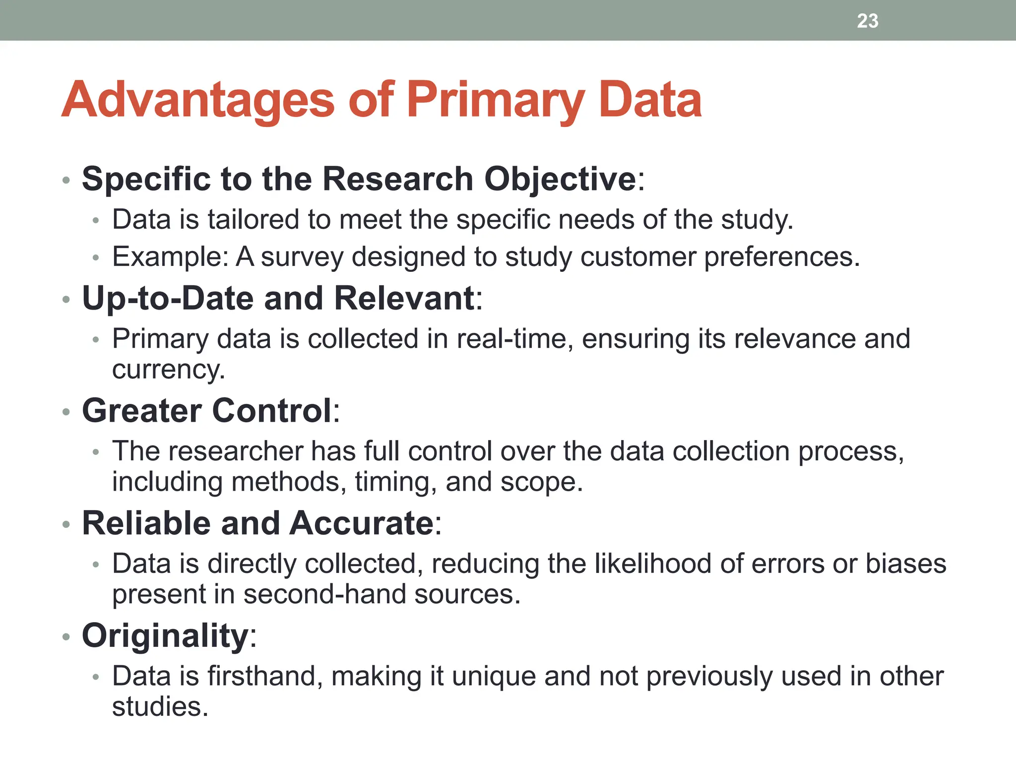 Advantages of Primary Data
• Specific to the Research Objective:
• Data is tailored to meet the specific needs of the study.
• Example: A survey designed to study customer preferences.
• Up-to-Date and Relevant:
• Primary data is collected in real-time, ensuring its relevance and
currency.
• Greater Control:
• The researcher has full control over the data collection process,
including methods, timing, and scope.
• Reliable and Accurate:
• Data is directly collected, reducing the likelihood of errors or biases
present in second-hand sources.
• Originality:
• Data is firsthand, making it unique and not previously used in other
studies.
23
 