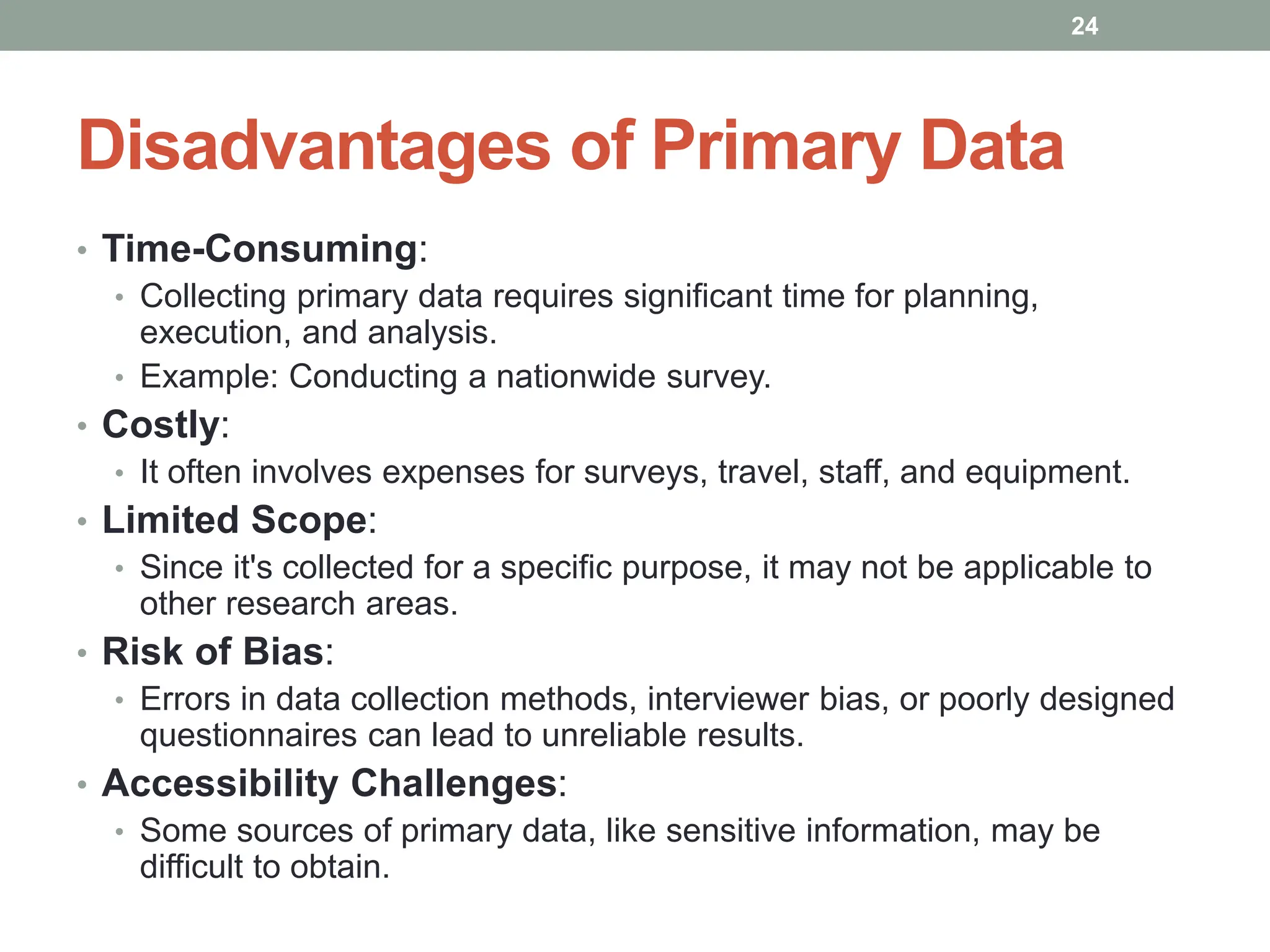 Disadvantages of Primary Data
• Time-Consuming:
• Collecting primary data requires significant time for planning,
execution, and analysis.
• Example: Conducting a nationwide survey.
• Costly:
• It often involves expenses for surveys, travel, staff, and equipment.
• Limited Scope:
• Since it's collected for a specific purpose, it may not be applicable to
other research areas.
• Risk of Bias:
• Errors in data collection methods, interviewer bias, or poorly designed
questionnaires can lead to unreliable results.
• Accessibility Challenges:
• Some sources of primary data, like sensitive information, may be
difficult to obtain.
24
 