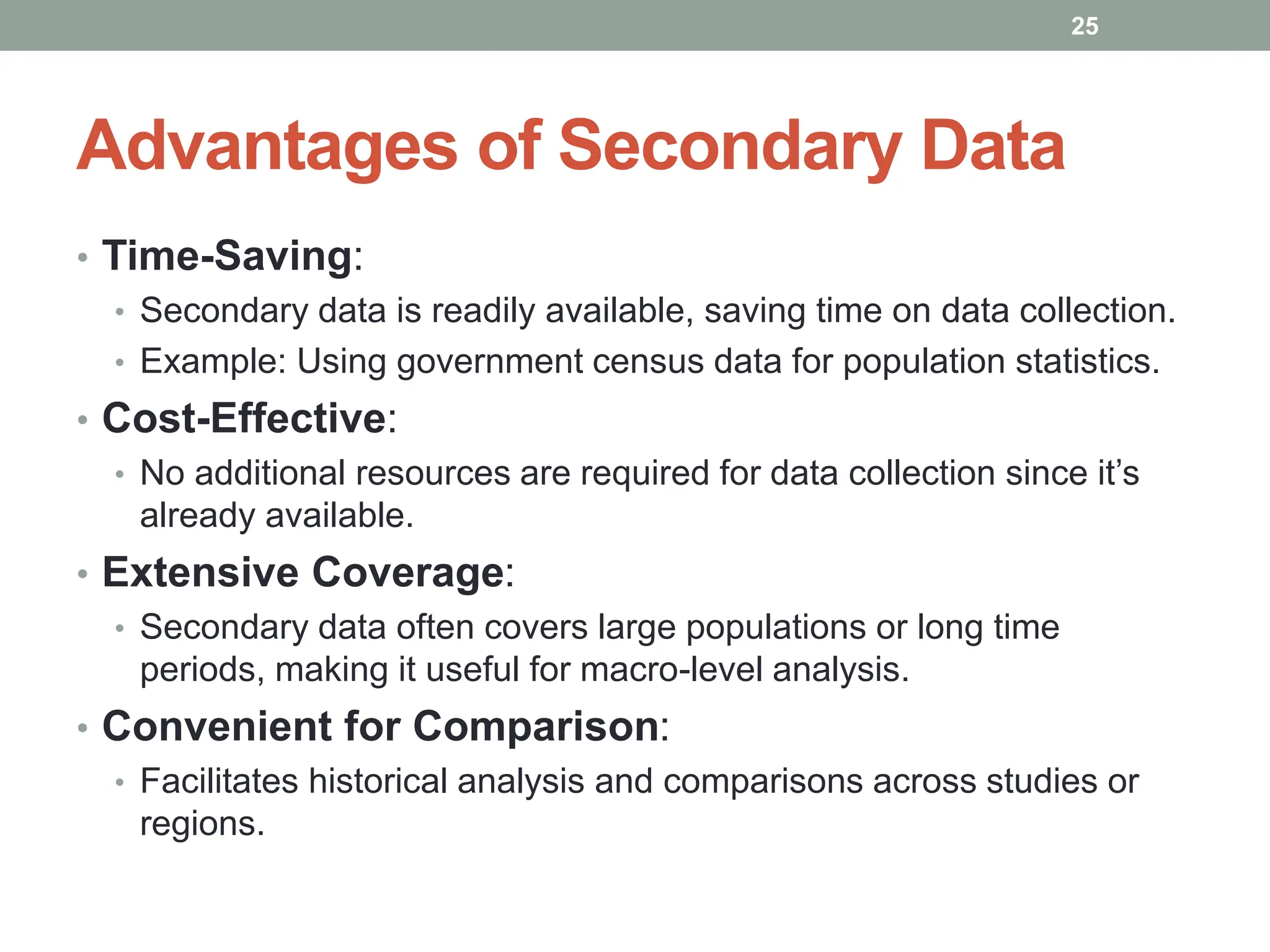 Advantages of Secondary Data
• Time-Saving:
• Secondary data is readily available, saving time on data collection.
• Example: Using government census data for population statistics.
• Cost-Effective:
• No additional resources are required for data collection since it’s
already available.
• Extensive Coverage:
• Secondary data often covers large populations or long time
periods, making it useful for macro-level analysis.
• Convenient for Comparison:
• Facilitates historical analysis and comparisons across studies or
regions.
25
 
