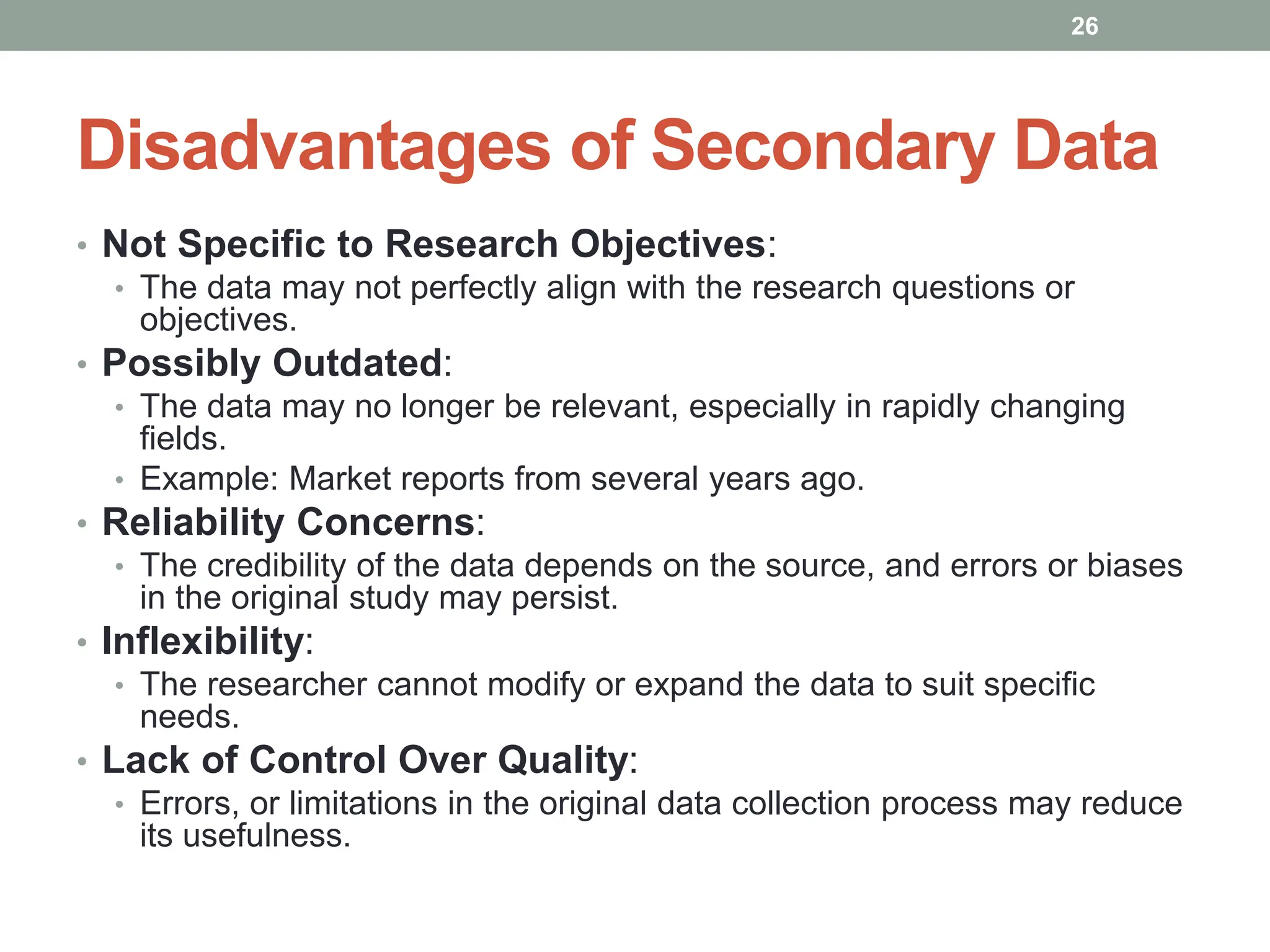 Disadvantages of Secondary Data
• Not Specific to Research Objectives:
• The data may not perfectly align with the research questions or
objectives.
• Possibly Outdated:
• The data may no longer be relevant, especially in rapidly changing
fields.
• Example: Market reports from several years ago.
• Reliability Concerns:
• The credibility of the data depends on the source, and errors or biases
in the original study may persist.
• Inflexibility:
• The researcher cannot modify or expand the data to suit specific
needs.
• Lack of Control Over Quality:
• Errors, or limitations in the original data collection process may reduce
its usefulness.
26
 