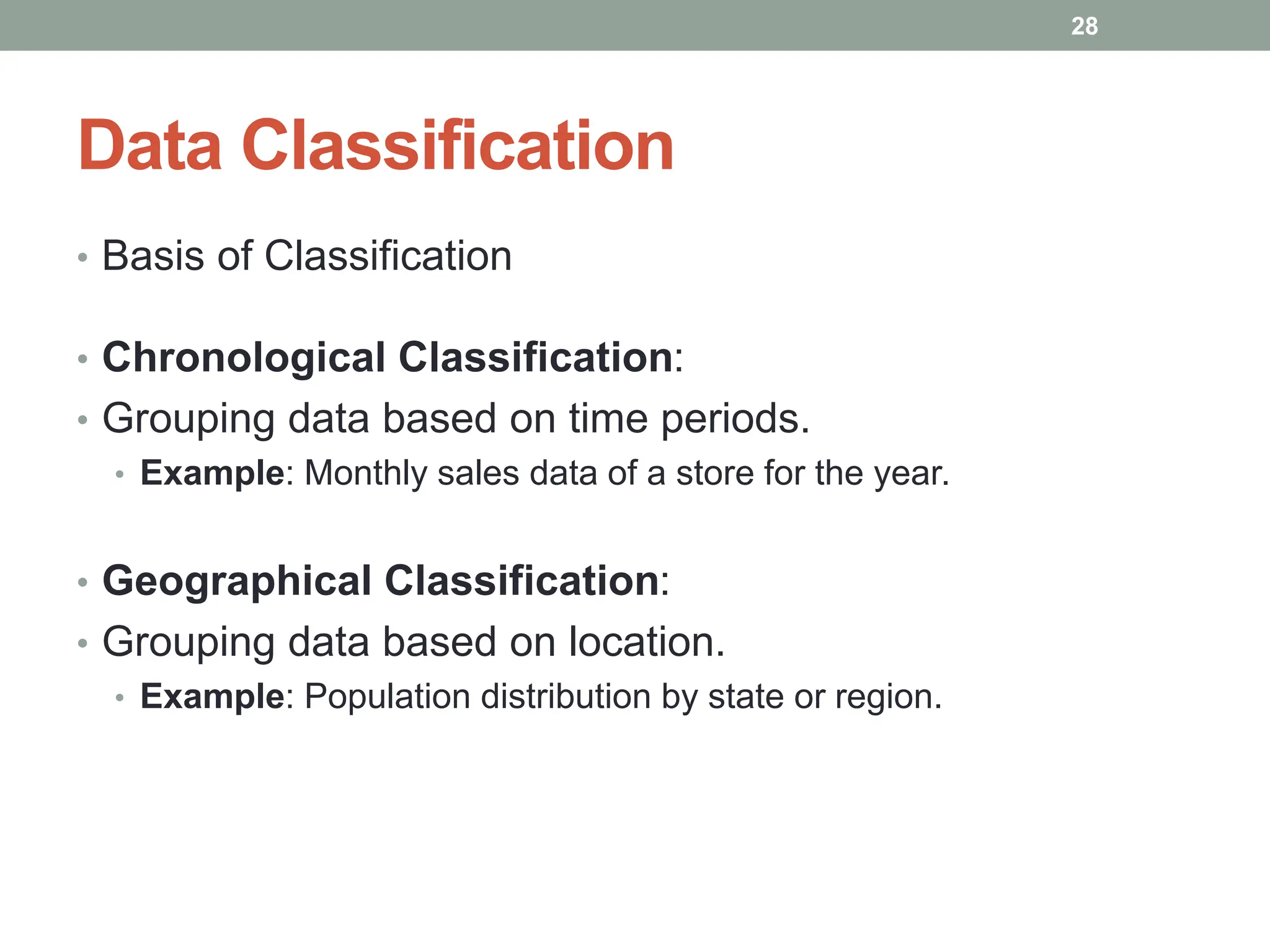 Data Classification
• Basis of Classification
• Chronological Classification:
• Grouping data based on time periods.
• Example: Monthly sales data of a store for the year.
• Geographical Classification:
• Grouping data based on location.
• Example: Population distribution by state or region.
28
 
