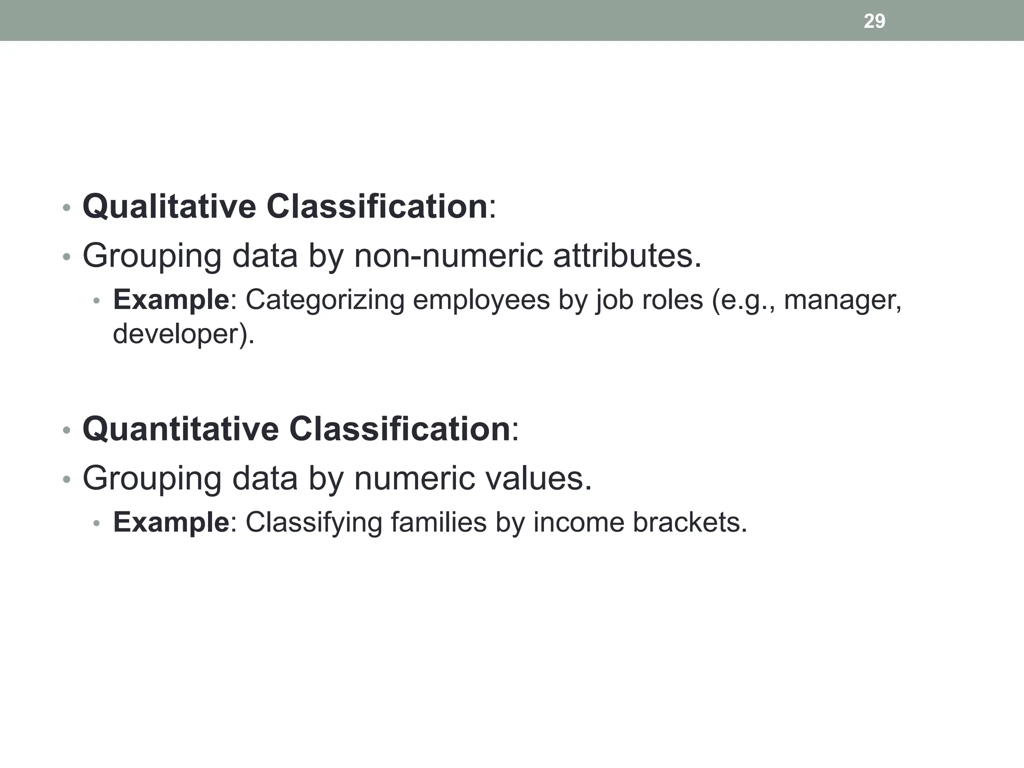• Qualitative Classification:
• Grouping data by non-numeric attributes.
• Example: Categorizing employees by job roles (e.g., manager,
developer).
• Quantitative Classification:
• Grouping data by numeric values.
• Example: Classifying families by income brackets.
29
 